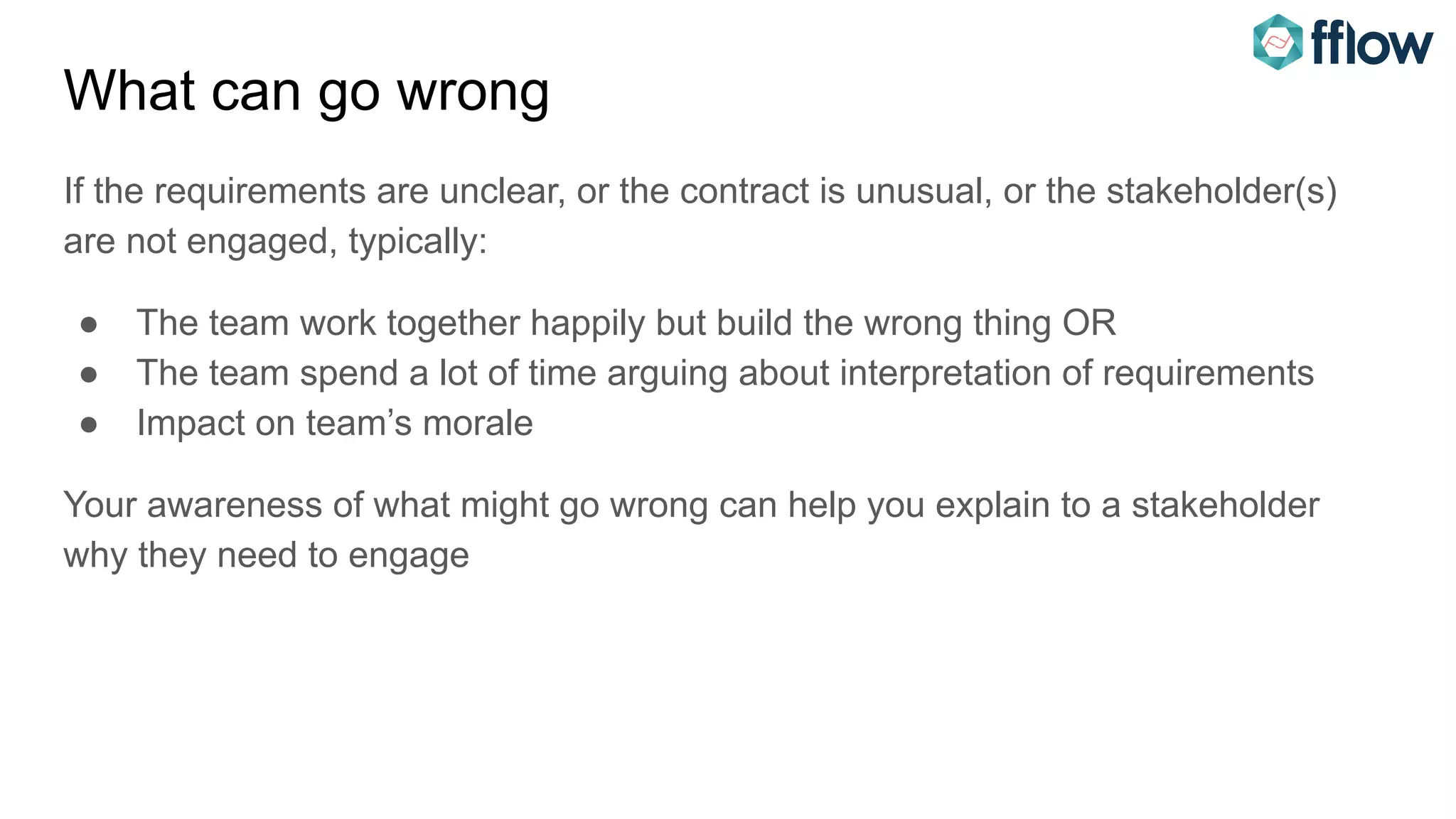 What can go wrong
If the requirements are unclear, or the contract is unusual, or the stakeholder(s)
are not engaged, typically:
● The team work together happily but build the wrong thing OR
● The team spend a lot of time arguing about interpretation of requirements
● Impact on team’s morale
Your awareness of what might go wrong can help you explain to a stakeholder
why they need to engage
 