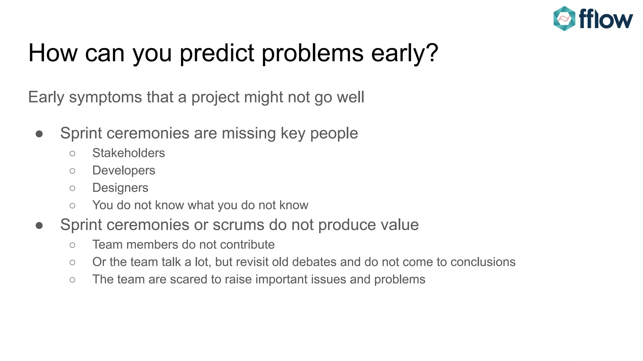 How can you predict problems early?
Early symptoms that a project might not go well
● Sprint ceremonies are missing key people
○ Stakeholders
○ Developers
○ Designers
○ You do not know what you do not know
● Sprint ceremonies or scrums do not produce value
○ Team members do not contribute
○ Or the team talk a lot, but revisit old debates and do not come to conclusions
○ The team are scared to raise important issues and problems
 
