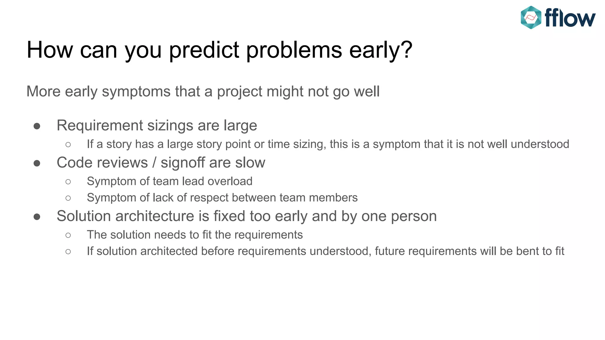 How can you predict problems early?
More early symptoms that a project might not go well
● Requirement sizings are large
○ If a story has a large story point or time sizing, this is a symptom that it is not well understood
● Code reviews / signoff are slow
○ Symptom of team lead overload
○ Symptom of lack of respect between team members
● Solution architecture is fixed too early and by one person
○ The solution needs to fit the requirements
○ If solution architected before requirements understood, future requirements will be bent to fit
 