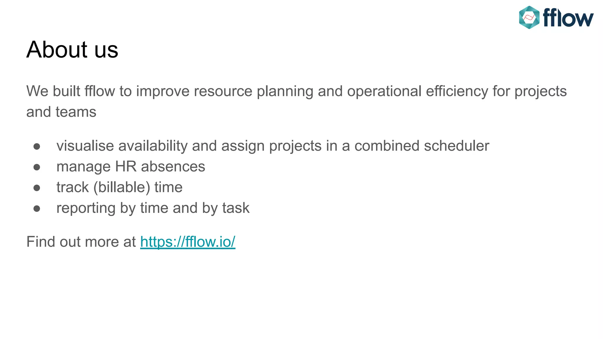 About us
We built fflow to improve resource planning and operational efficiency for projects
and teams
● visualise availability and assign projects in a combined scheduler
● manage HR absences
● track (billable) time
● reporting by time and by task
Find out more at https://fflow.io/
 