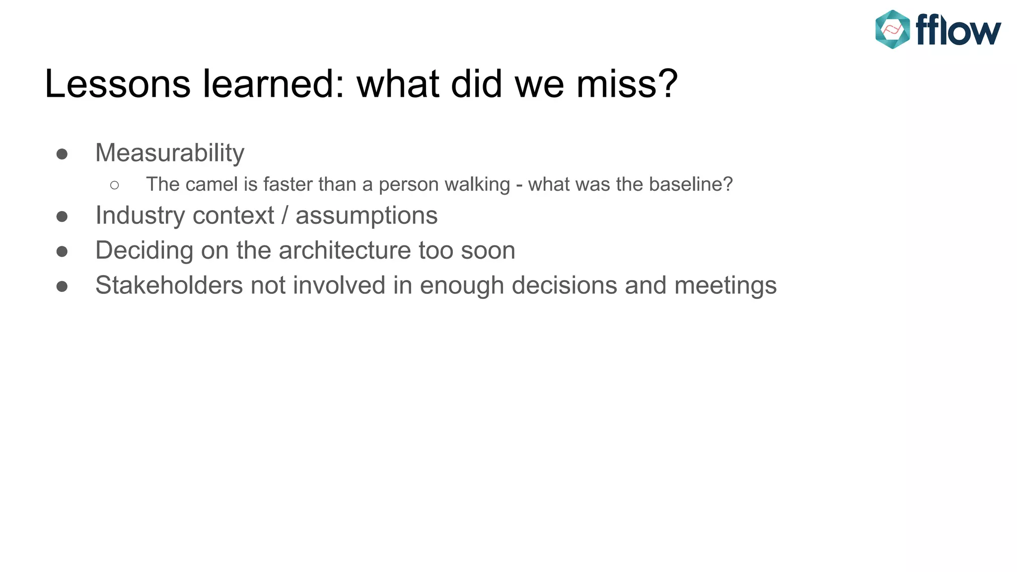 Lessons learned: what did we miss?
● Measurability
○ The camel is faster than a person walking - what was the baseline?
● Industry context / assumptions
● Deciding on the architecture too soon
● Stakeholders not involved in enough decisions and meetings
 