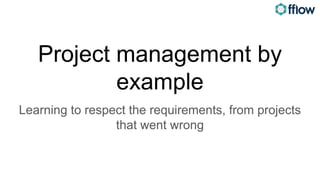Project management by
example
Learning to respect the requirements, from projects
that went wrong
 