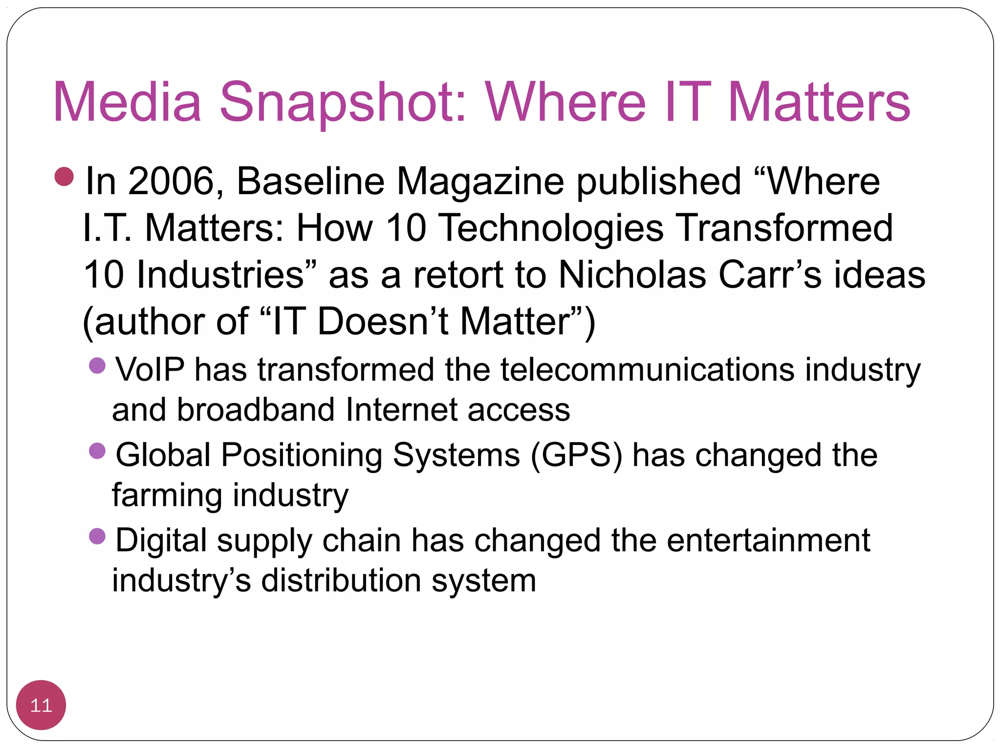 Media Snapshot: Where IT Matters
In 2006, Baseline Magazine published “Where
I.T. Matters: How 10 Technologies Transformed
10 Industries” as a retort to Nicholas Carr’s ideas
(author of “IT Doesn’t Matter”)
VoIP has transformed the telecommunications industry
and broadband Internet access
Global Positioning Systems (GPS) has changed the
farming industry
Digital supply chain has changed the entertainment
industry’s distribution system
11
 