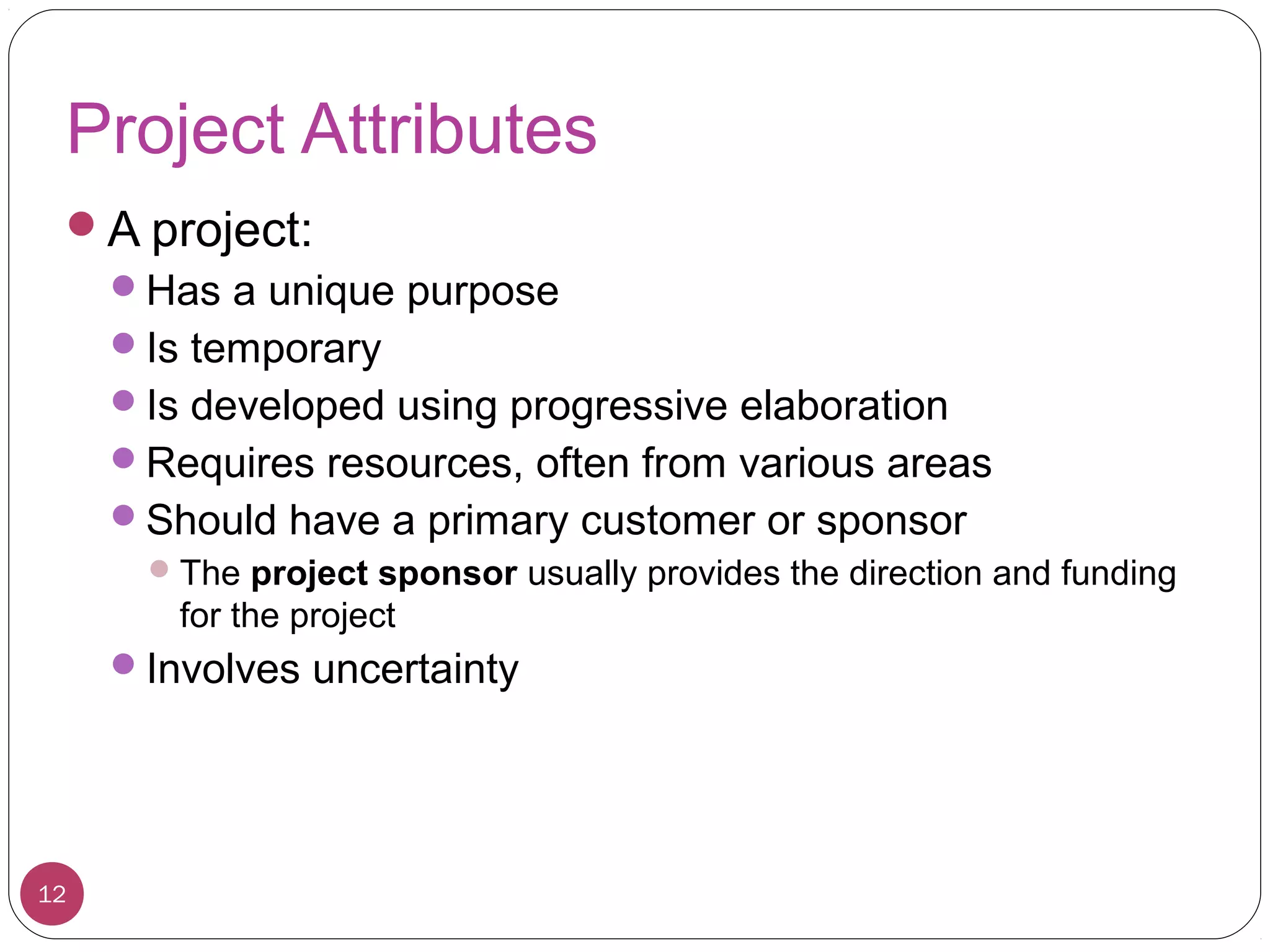 Project Attributes
A project:
Has a unique purpose
Is temporary
Is developed using progressive elaboration
Requires resources, often from various areas
Should have a primary customer or sponsor
The project sponsor usually provides the direction and funding
for the project
Involves uncertainty
12
 