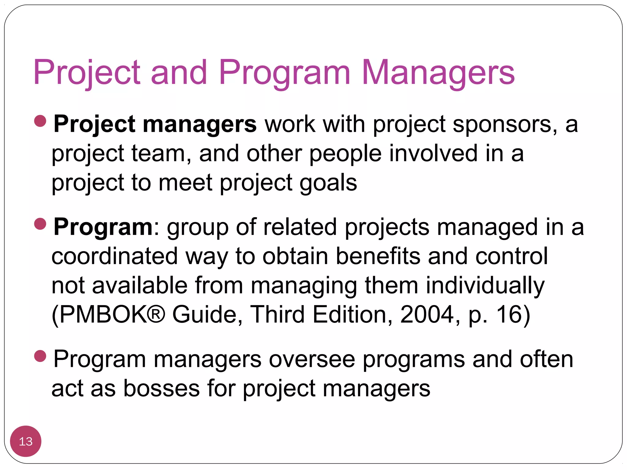 Project and Program Managers
Project managers work with project sponsors, a
project team, and other people involved in a
project to meet project goals
Program: group of related projects managed in a
coordinated way to obtain benefits and control
not available from managing them individually
(PMBOK® Guide, Third Edition, 2004, p. 16)
Program managers oversee programs and often
act as bosses for project managers
13
 