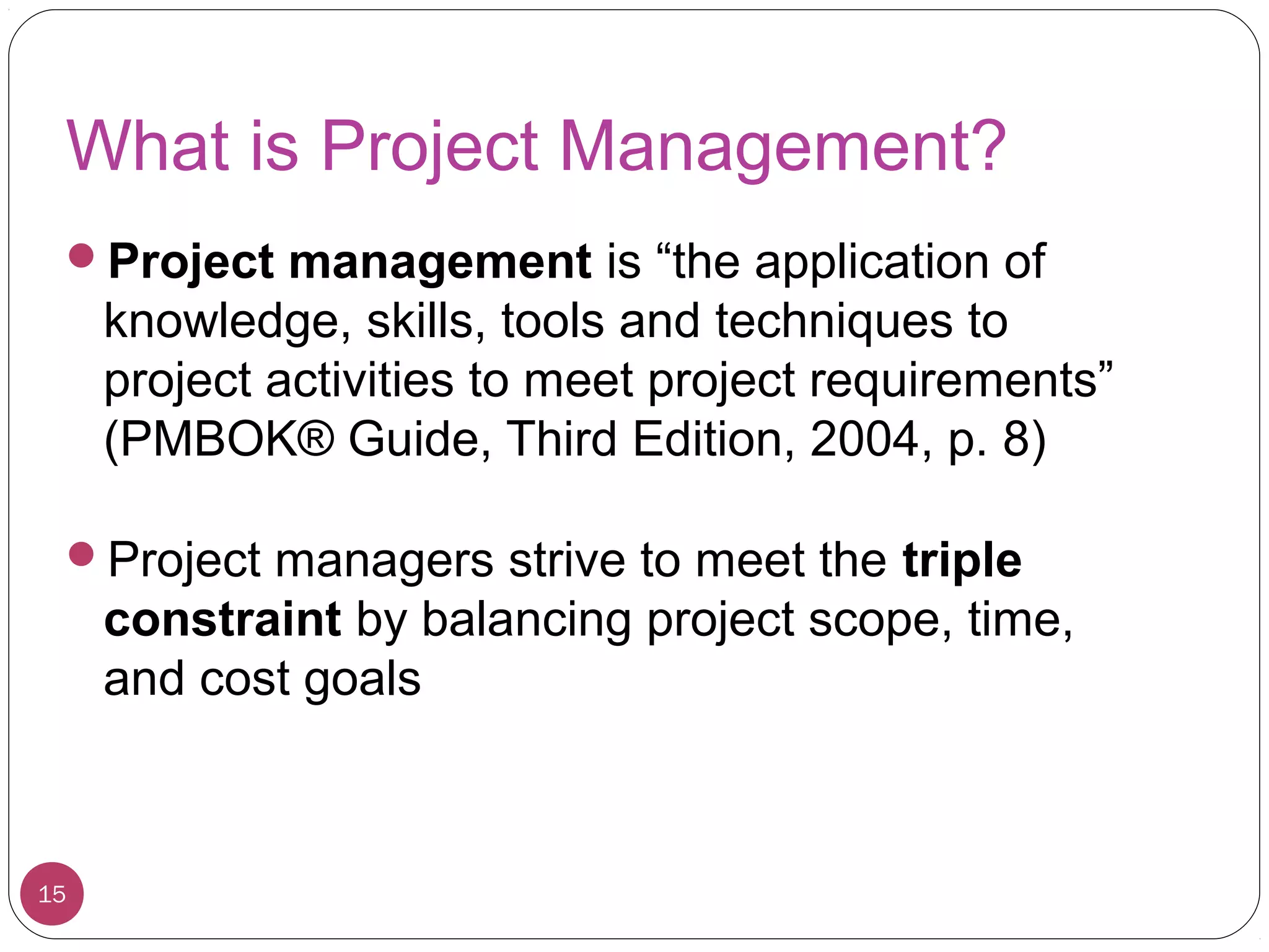 What is Project Management?
Project management is “the application of
knowledge, skills, tools and techniques to
project activities to meet project requirements”
(PMBOK® Guide, Third Edition, 2004, p. 8)
Project managers strive to meet the triple
constraint by balancing project scope, time,
and cost goals
15
 