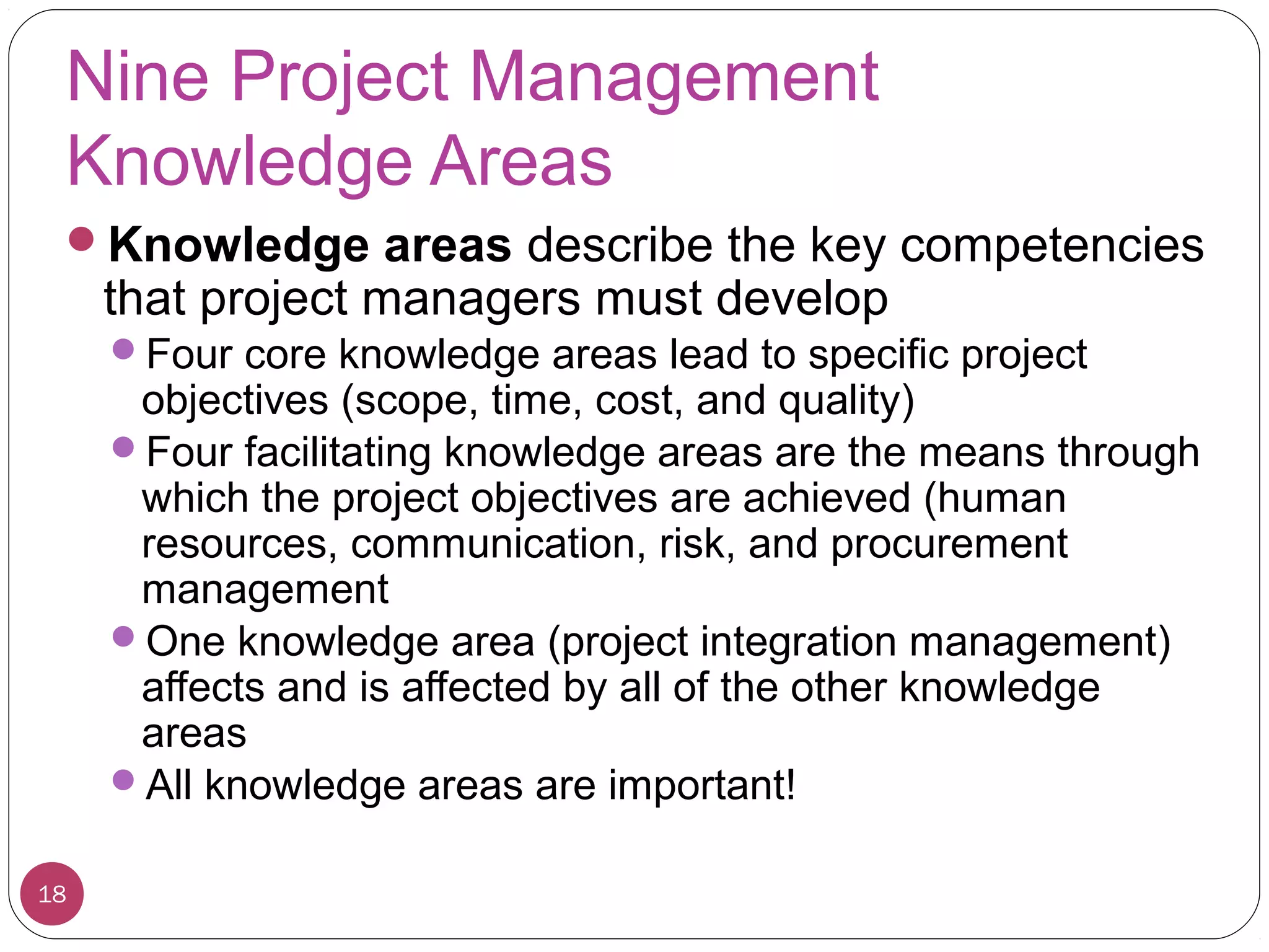 Nine Project Management
Knowledge Areas
Knowledge areas describe the key competencies
that project managers must develop
Four core knowledge areas lead to specific project
objectives (scope, time, cost, and quality)
Four facilitating knowledge areas are the means through
which the project objectives are achieved (human
resources, communication, risk, and procurement
management
One knowledge area (project integration management)
affects and is affected by all of the other knowledge
areas
All knowledge areas are important!
18
 