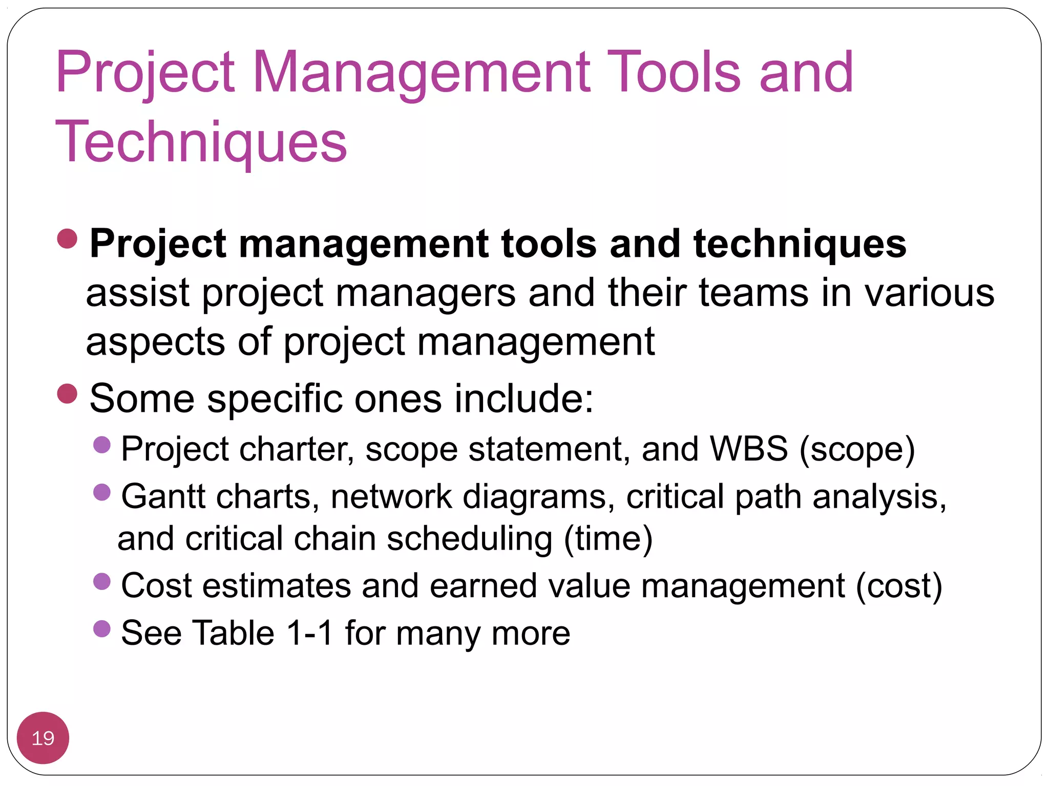 Project Management Tools and
Techniques
Project management tools and techniques
assist project managers and their teams in various
aspects of project management
Some specific ones include:
Project charter, scope statement, and WBS (scope)
Gantt charts, network diagrams, critical path analysis,
and critical chain scheduling (time)
Cost estimates and earned value management (cost)
See Table 1-1 for many more
19
 