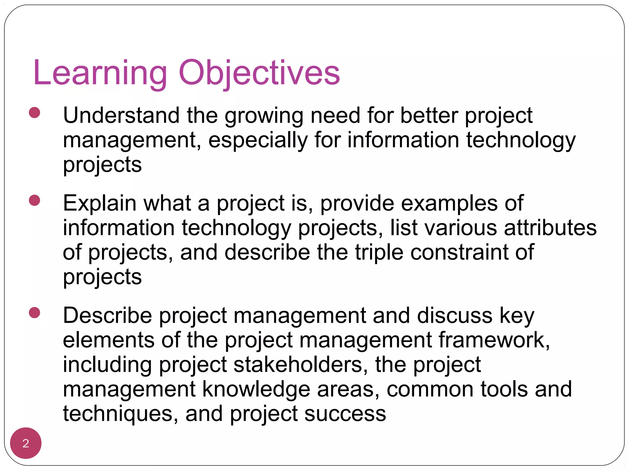 Learning Objectives
 Understand the growing need for better project
management, especially for information technology
projects
 Explain what a project is, provide examples of
information technology projects, list various attributes
of projects, and describe the triple constraint of
projects
 Describe project management and discuss key
elements of the project management framework,
including project stakeholders, the project
management knowledge areas, common tools and
techniques, and project success
2
 