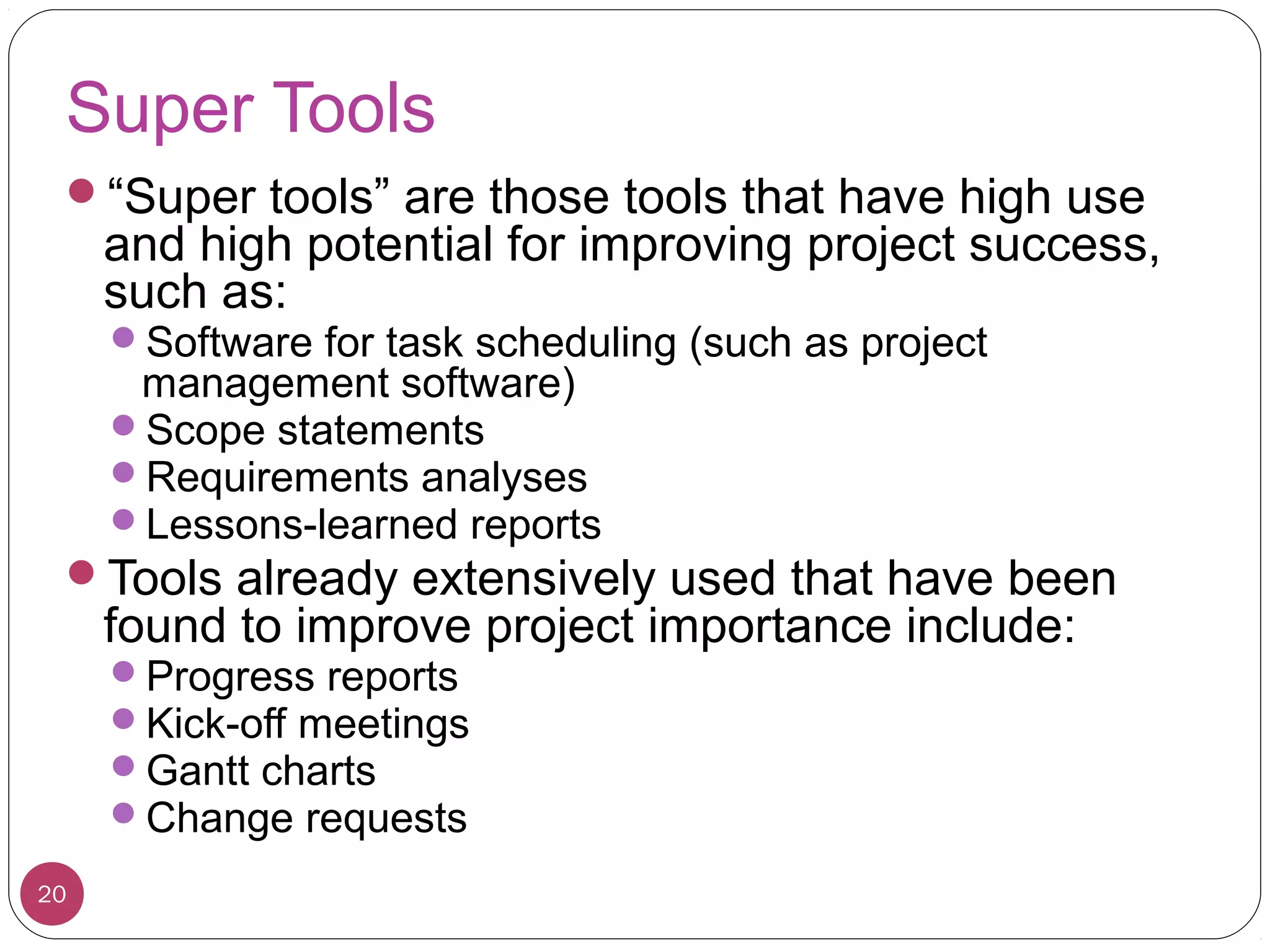 Super Tools
“Super tools” are those tools that have high use
and high potential for improving project success,
such as:
Software for task scheduling (such as project
management software)
Scope statements
Requirements analyses
Lessons-learned reports
Tools already extensively used that have been
found to improve project importance include:
Progress reports
Kick-off meetings
Gantt charts
Change requests
20
 