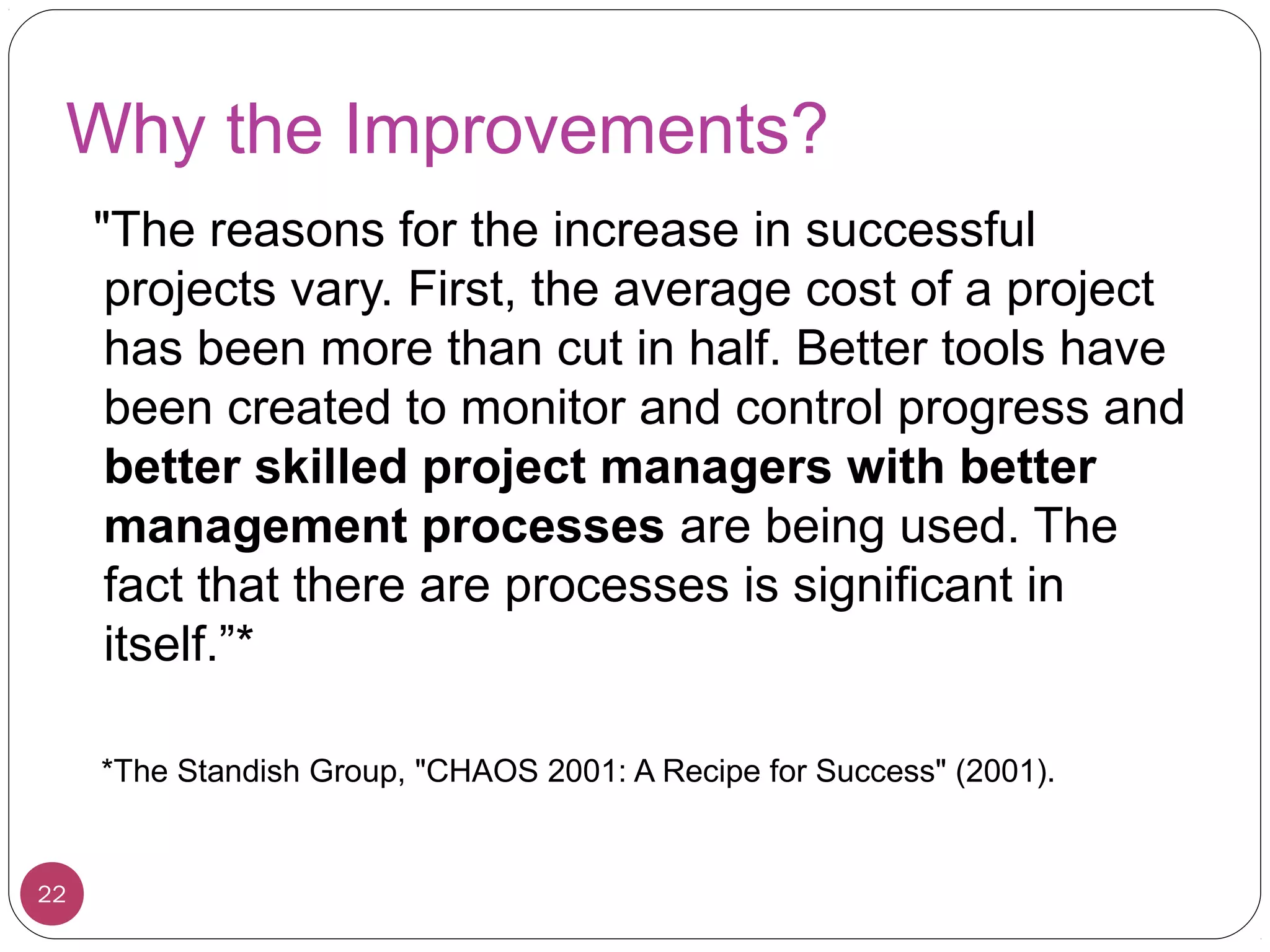 Why the Improvements?
"The reasons for the increase in successful
projects vary. First, the average cost of a project
has been more than cut in half. Better tools have
been created to monitor and control progress and
better skilled project managers with better
management processes are being used. The
fact that there are processes is significant in
itself.”*
*The Standish Group, "CHAOS 2001: A Recipe for Success" (2001).
22
 
