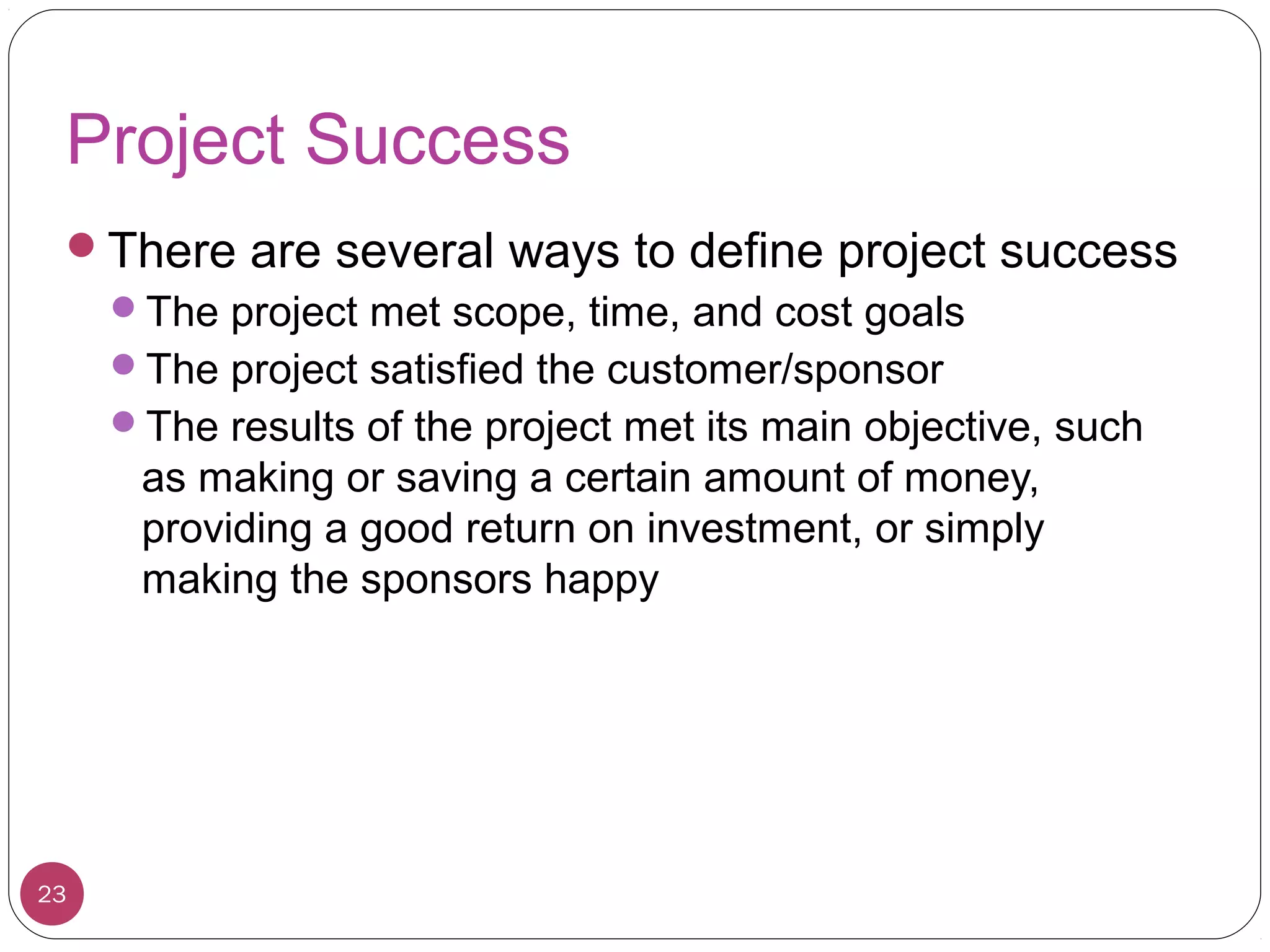 Project Success
There are several ways to define project success
The project met scope, time, and cost goals
The project satisfied the customer/sponsor
The results of the project met its main objective, such
as making or saving a certain amount of money,
providing a good return on investment, or simply
making the sponsors happy
23
 