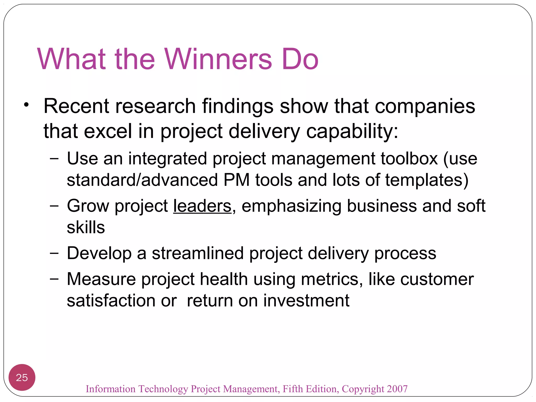 Information Technology Project Management, Fifth Edition, Copyright 2007
What the Winners Do
• Recent research findings show that companies
that excel in project delivery capability:
– Use an integrated project management toolbox (use
standard/advanced PM tools and lots of templates)
– Grow project leaders, emphasizing business and soft
skills
– Develop a streamlined project delivery process
– Measure project health using metrics, like customer
satisfaction or return on investment
25
 