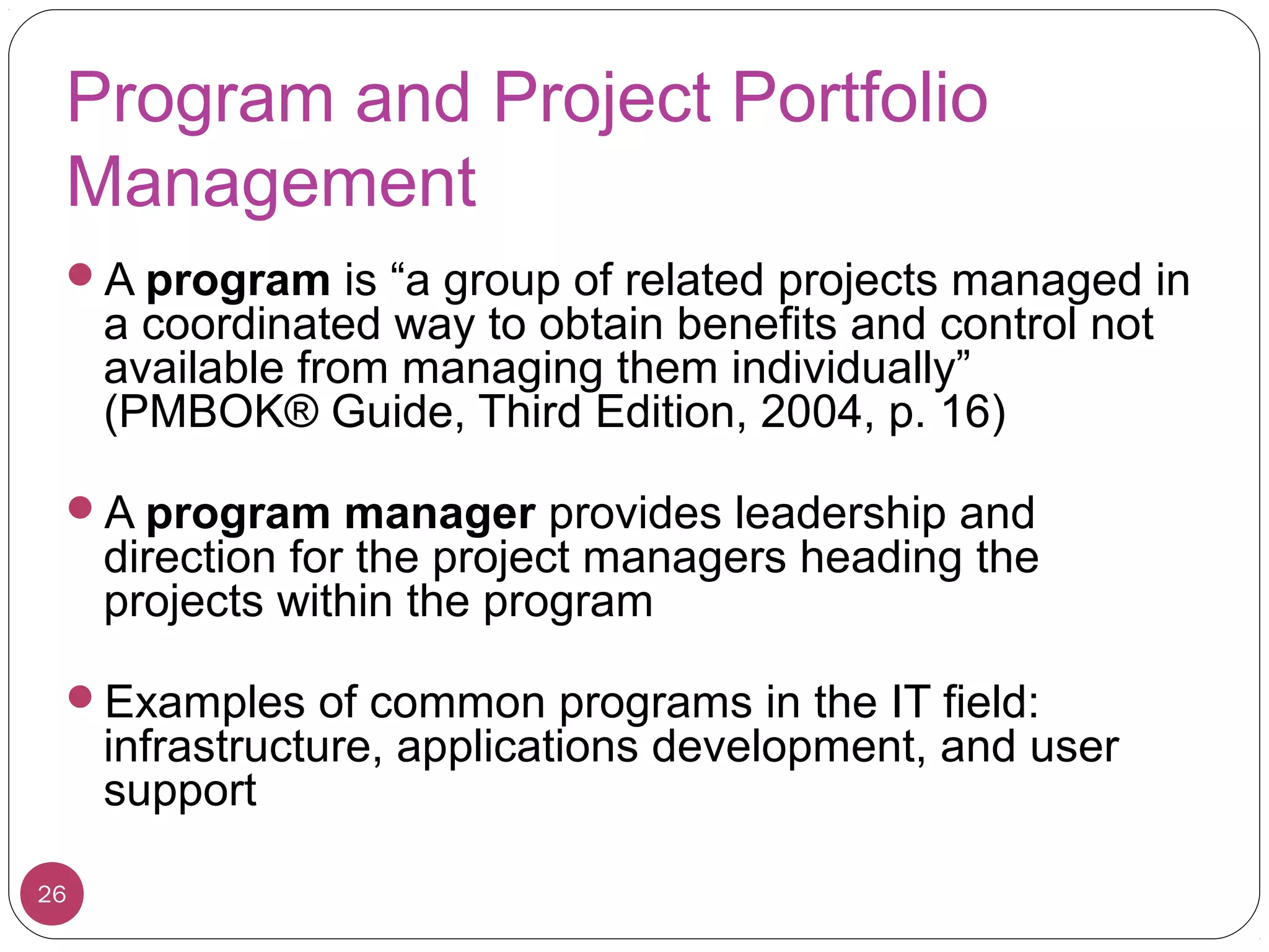 Program and Project Portfolio
Management
A program is “a group of related projects managed in
a coordinated way to obtain benefits and control not
available from managing them individually”
(PMBOK® Guide, Third Edition, 2004, p. 16)
A program manager provides leadership and
direction for the project managers heading the
projects within the program
Examples of common programs in the IT field:
infrastructure, applications development, and user
support
26
 