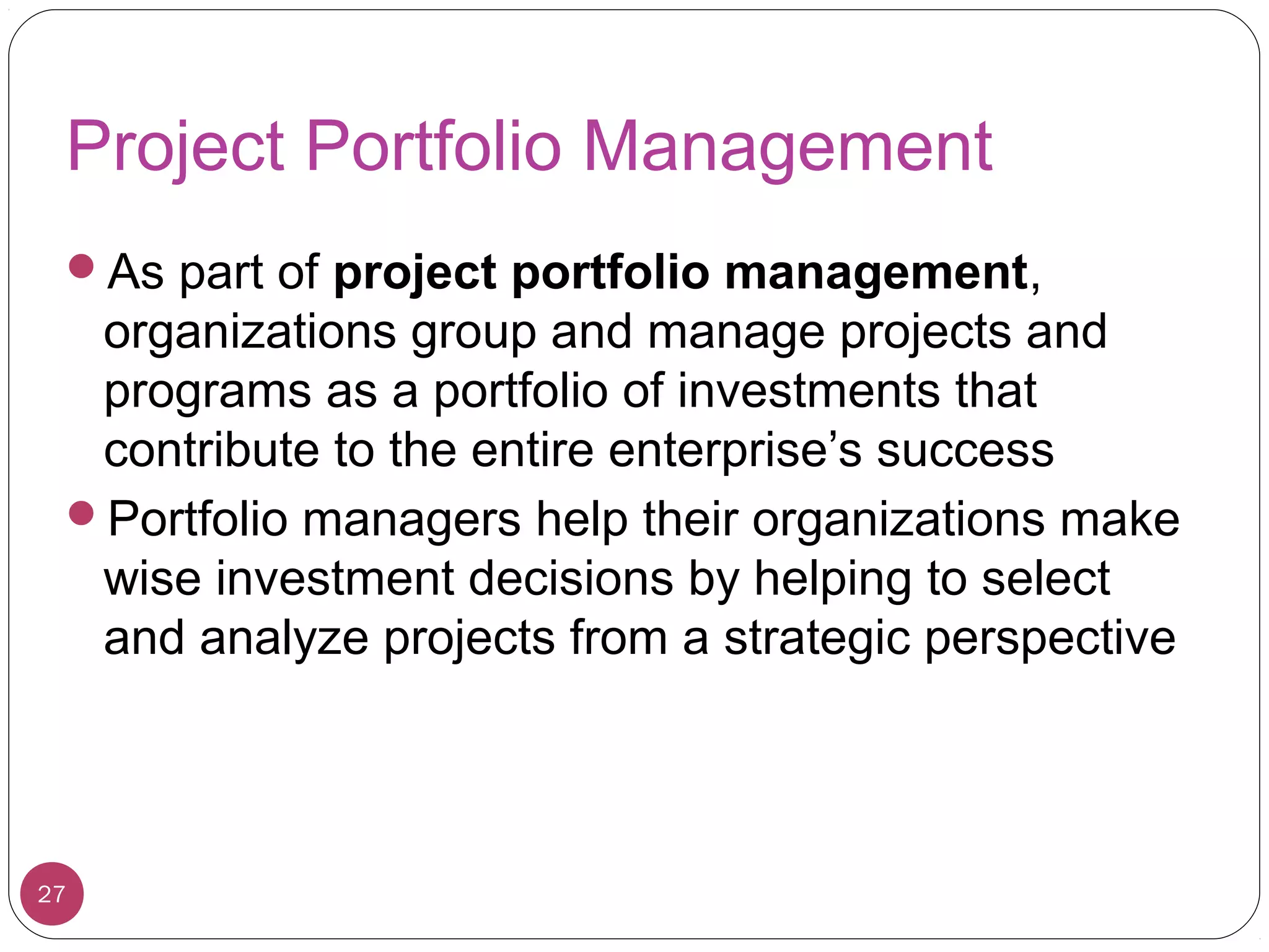 Project Portfolio Management
As part of project portfolio management,
organizations group and manage projects and
programs as a portfolio of investments that
contribute to the entire enterprise’s success
Portfolio managers help their organizations make
wise investment decisions by helping to select
and analyze projects from a strategic perspective
27
 