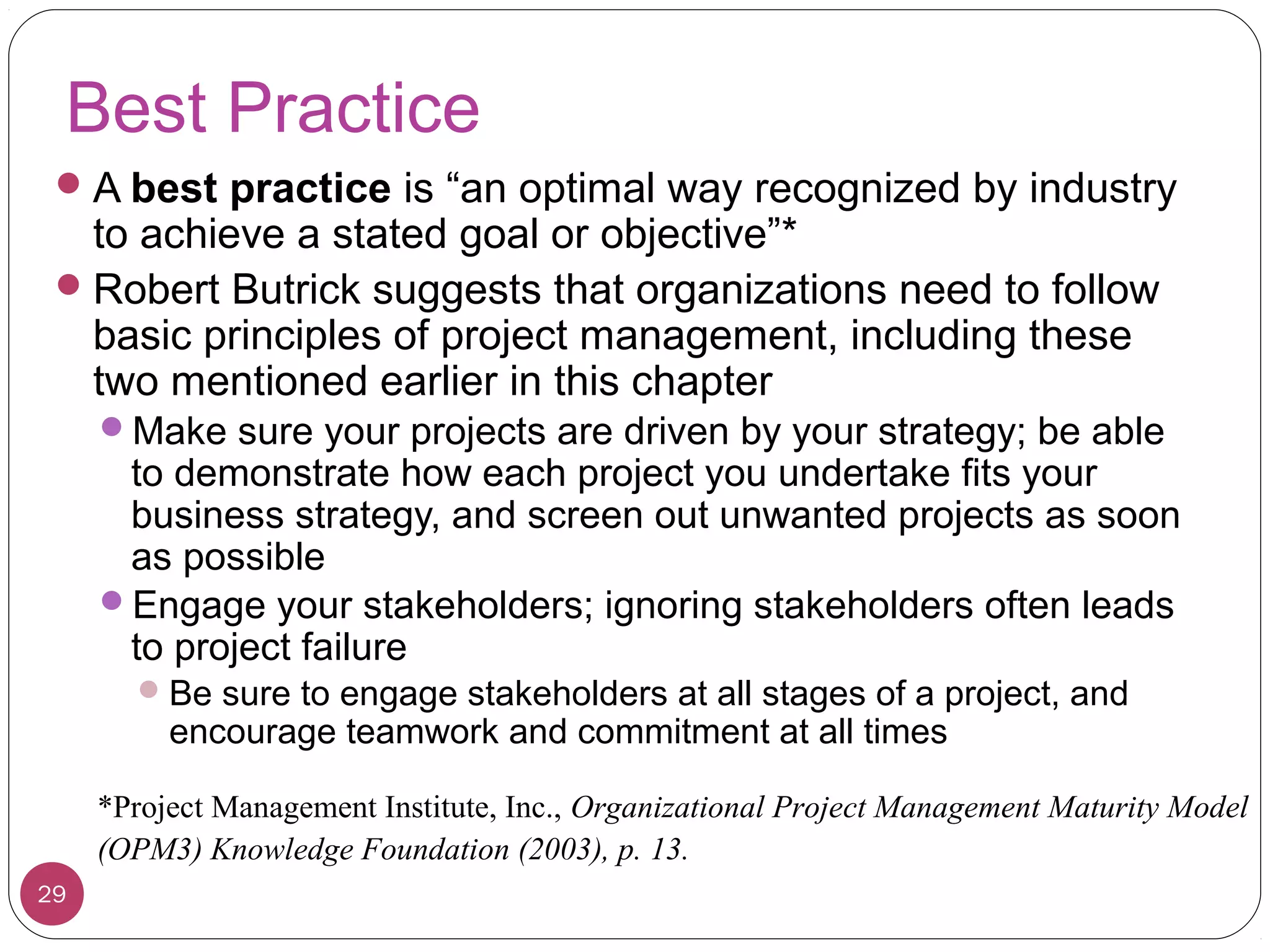 Best Practice
A best practice is “an optimal way recognized by industry
to achieve a stated goal or objective”*
Robert Butrick suggests that organizations need to follow
basic principles of project management, including these
two mentioned earlier in this chapter
Make sure your projects are driven by your strategy; be able
to demonstrate how each project you undertake fits your
business strategy, and screen out unwanted projects as soon
as possible
Engage your stakeholders; ignoring stakeholders often leads
to project failure
Be sure to engage stakeholders at all stages of a project, and
encourage teamwork and commitment at all times
*Project Management Institute, Inc., Organizational Project Management Maturity Model
(OPM3) Knowledge Foundation (2003), p. 13.
29
 