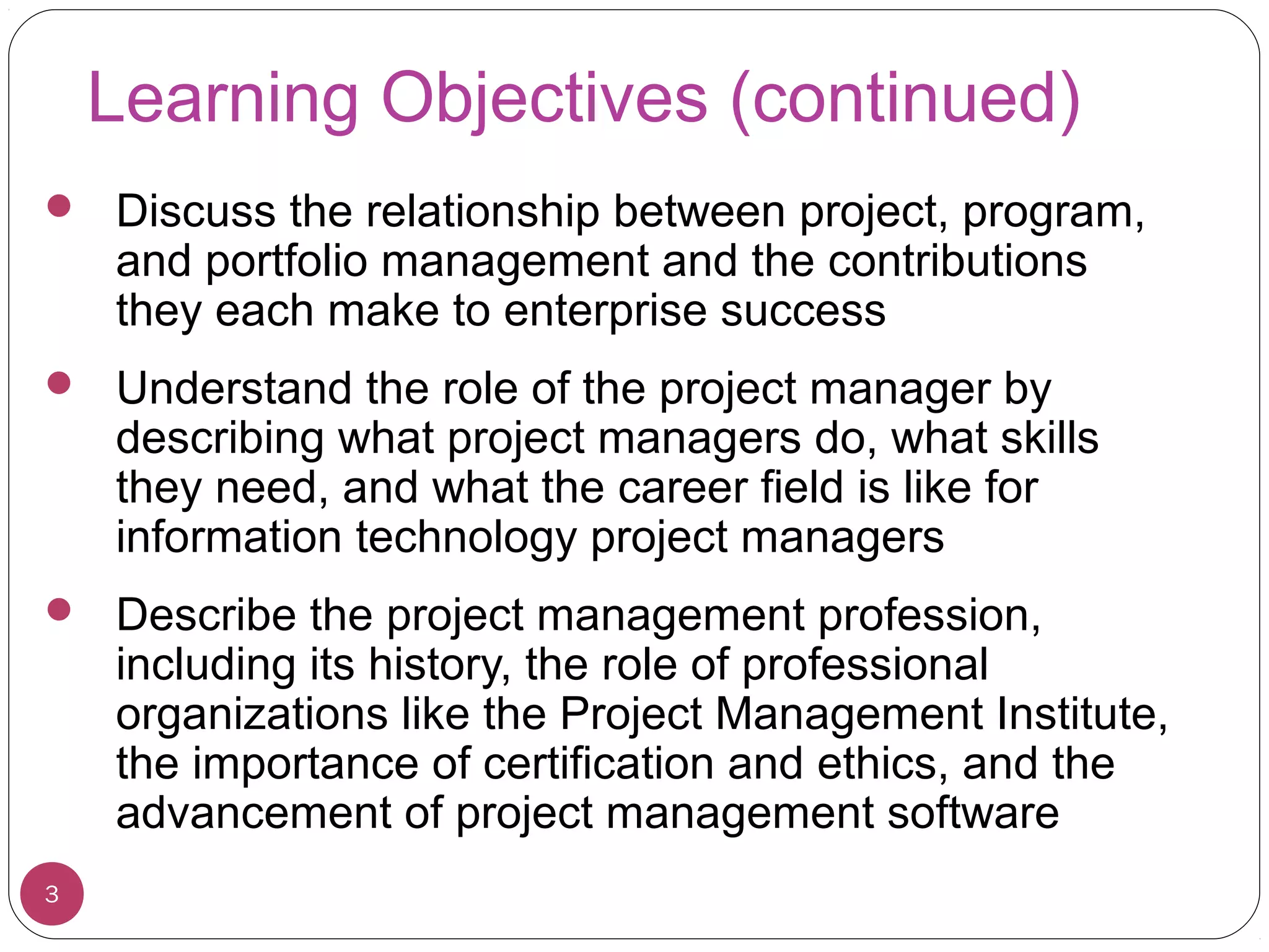 Learning Objectives (continued)
 Discuss the relationship between project, program,
and portfolio management and the contributions
they each make to enterprise success
 Understand the role of the project manager by
describing what project managers do, what skills
they need, and what the career field is like for
information technology project managers
 Describe the project management profession,
including its history, the role of professional
organizations like the Project Management Institute,
the importance of certification and ethics, and the
advancement of project management software
3
 