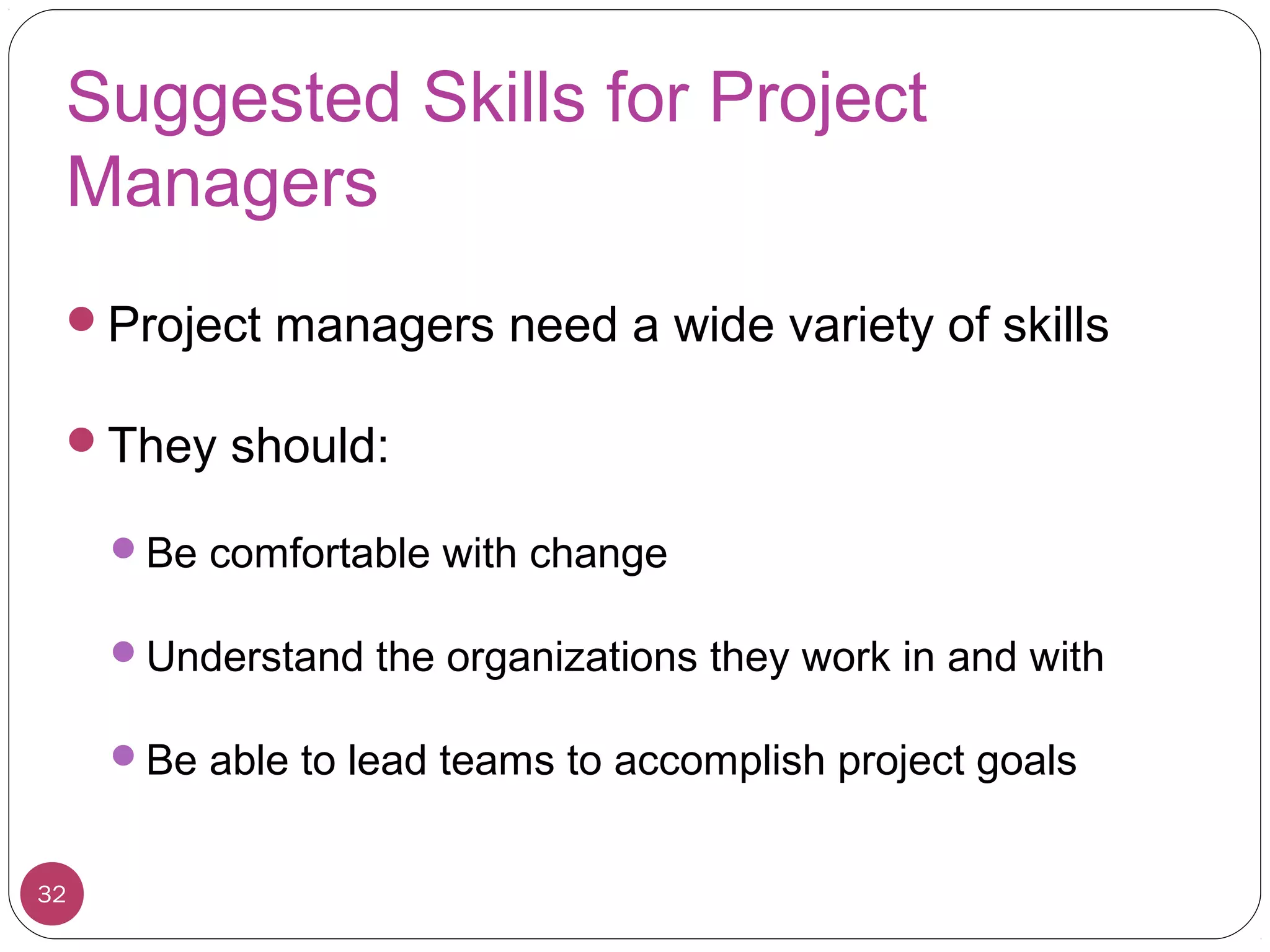 Suggested Skills for Project
Managers
Project managers need a wide variety of skills
They should:
Be comfortable with change
Understand the organizations they work in and with
Be able to lead teams to accomplish project goals
32
 
