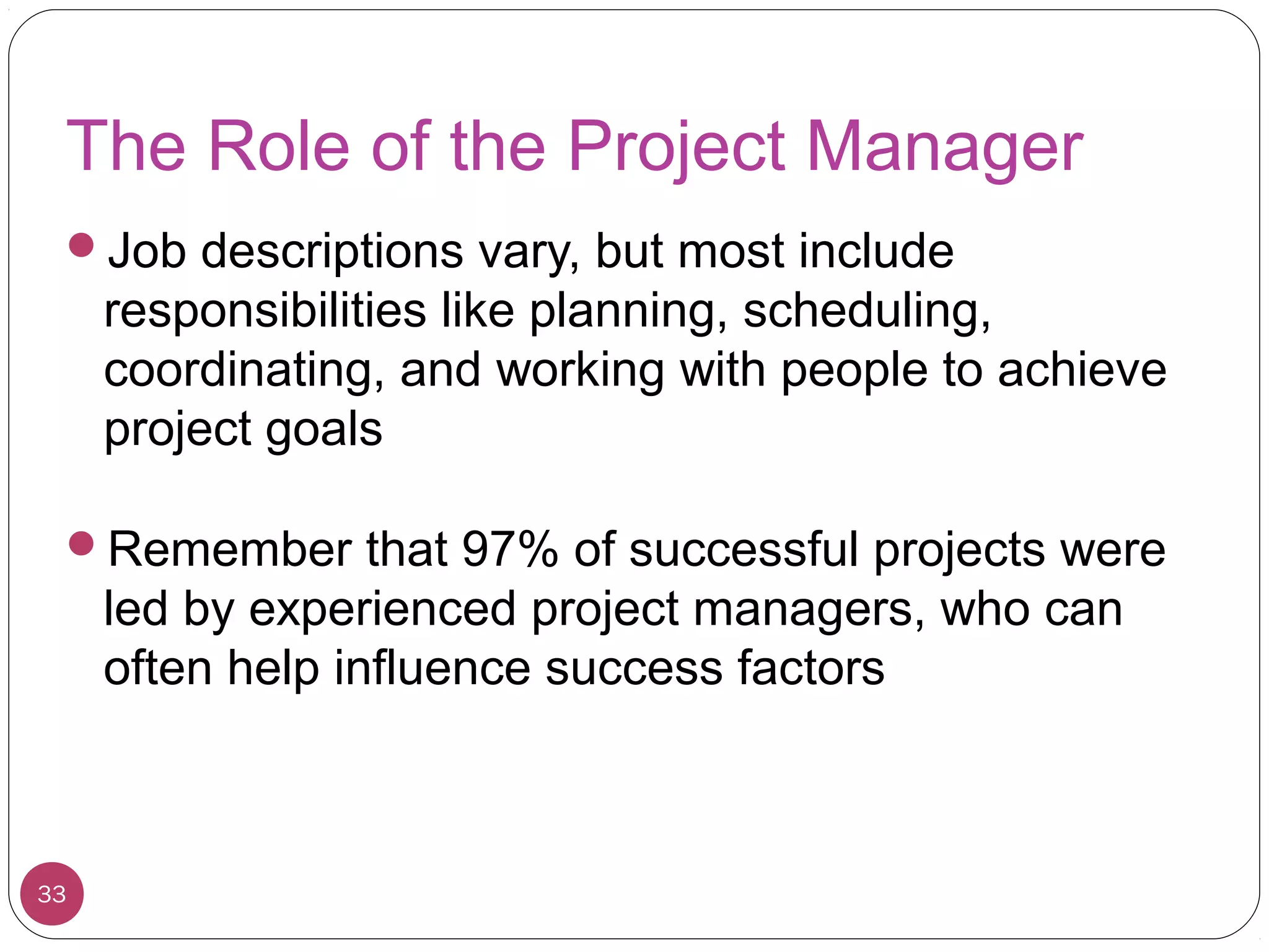 The Role of the Project Manager
Job descriptions vary, but most include
responsibilities like planning, scheduling,
coordinating, and working with people to achieve
project goals
Remember that 97% of successful projects were
led by experienced project managers, who can
often help influence success factors
33
 