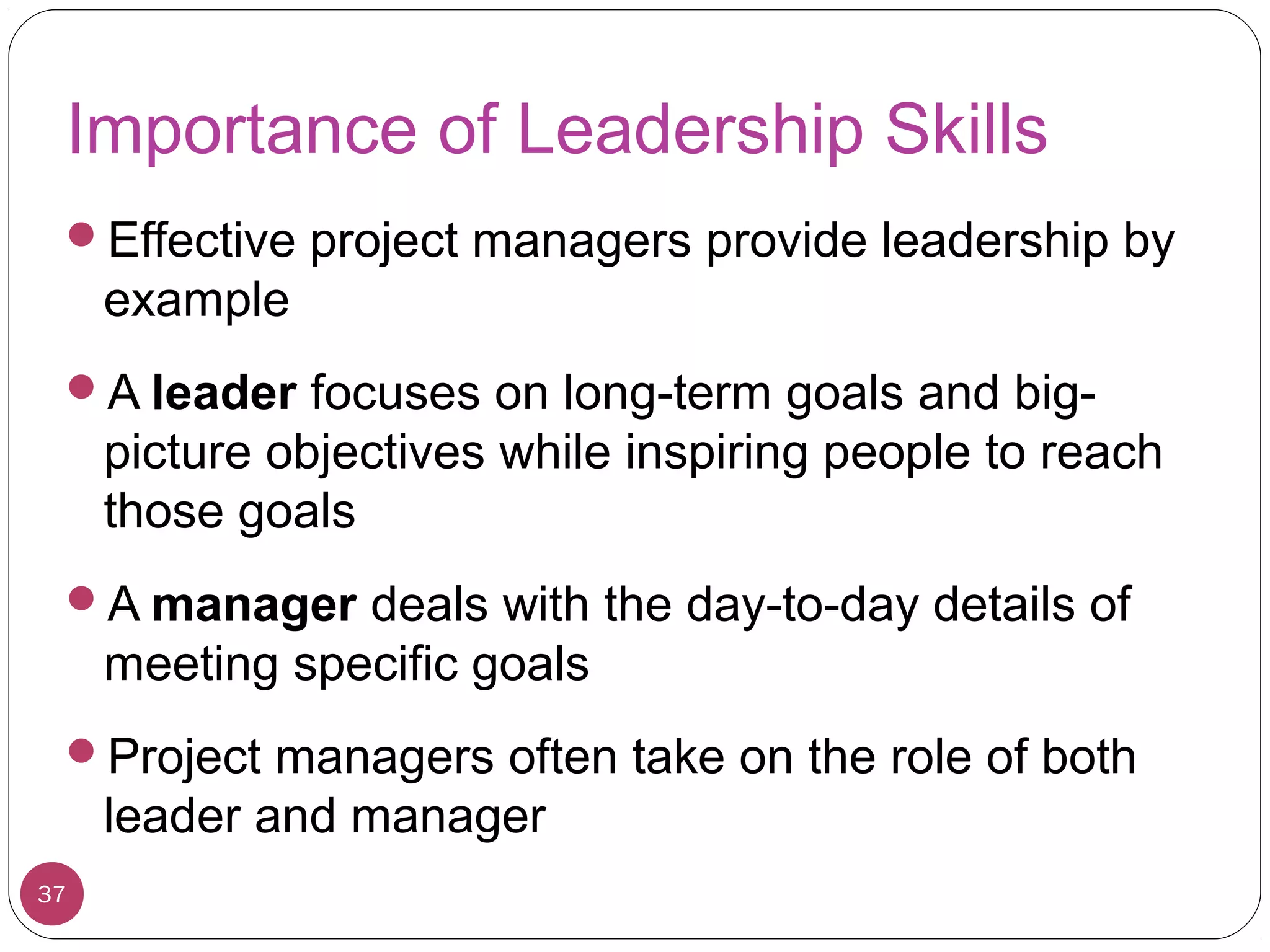 Importance of Leadership Skills
Effective project managers provide leadership by
example
A leader focuses on long-term goals and big-
picture objectives while inspiring people to reach
those goals
A manager deals with the day-to-day details of
meeting specific goals
Project managers often take on the role of both
leader and manager
37
 