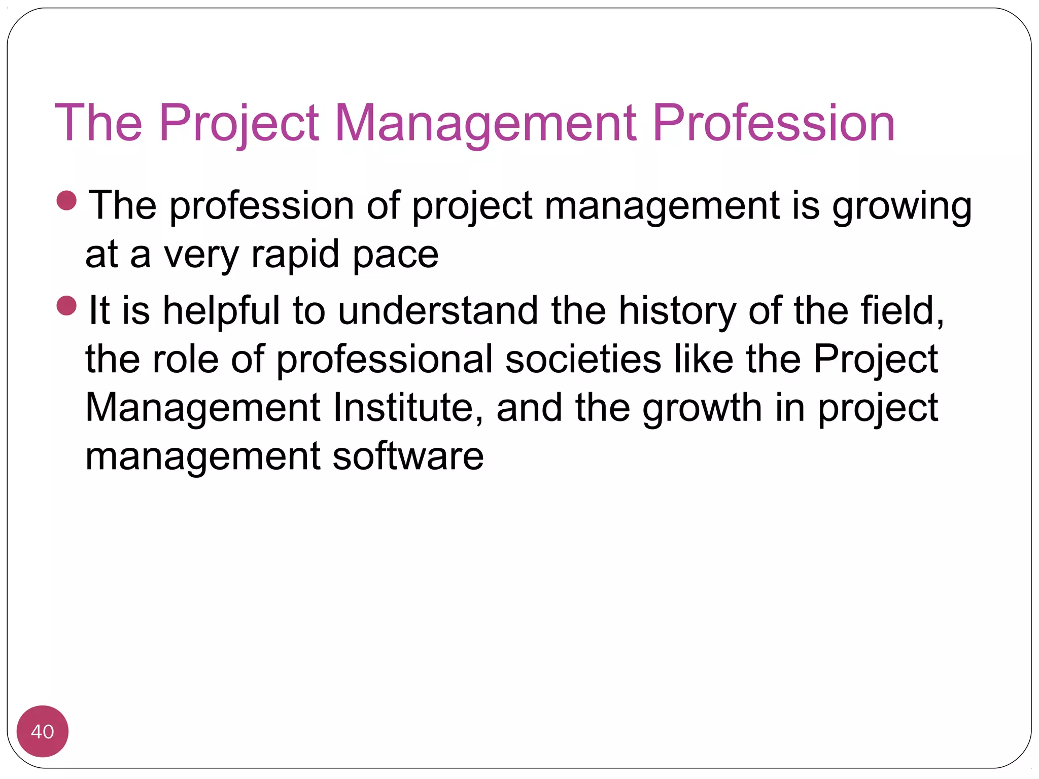 The Project Management Profession
The profession of project management is growing
at a very rapid pace
It is helpful to understand the history of the field,
the role of professional societies like the Project
Management Institute, and the growth in project
management software
40
 