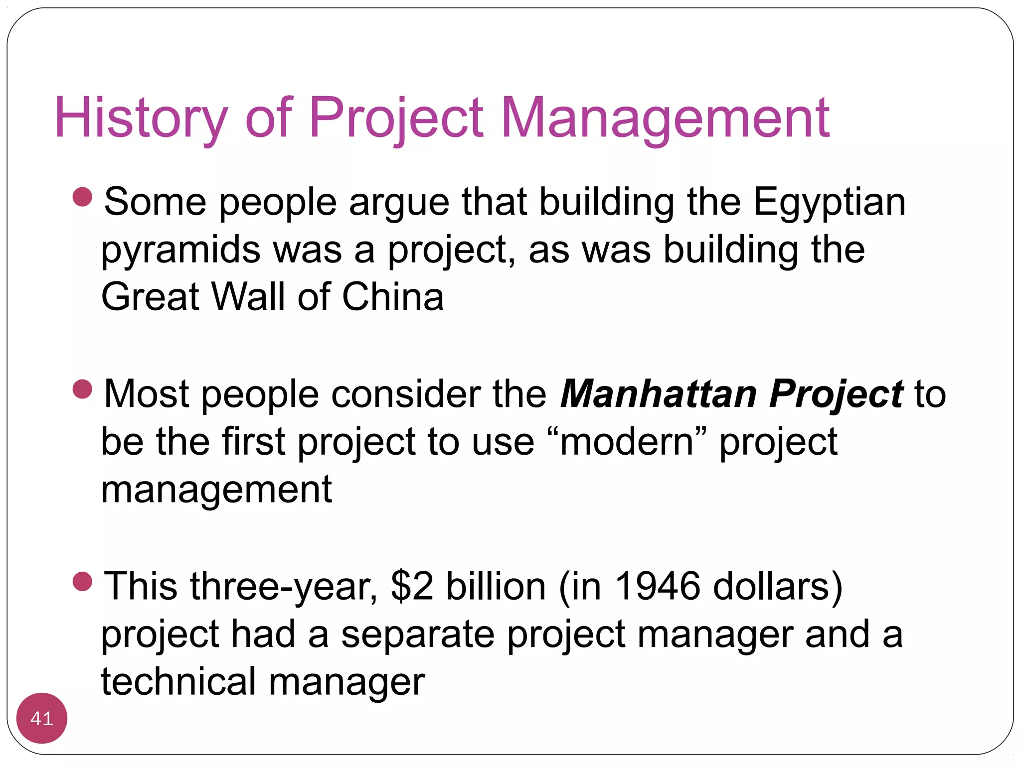 History of Project Management
Some people argue that building the Egyptian
pyramids was a project, as was building the
Great Wall of China
Most people consider the Manhattan Project to
be the first project to use “modern” project
management
This three-year, $2 billion (in 1946 dollars)
project had a separate project manager and a
technical manager
41
 