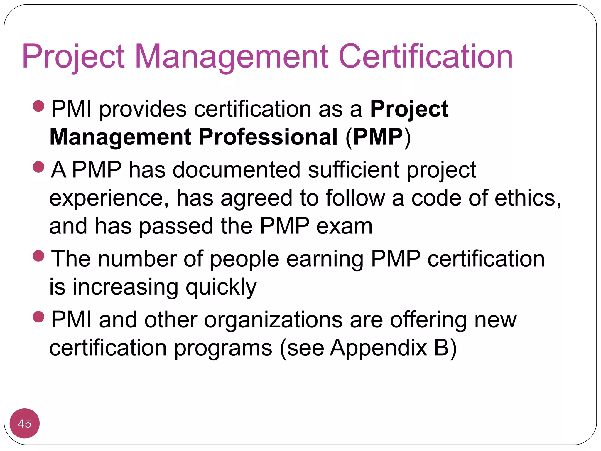 Project Management Certification
PMI provides certification as a Project
Management Professional (PMP)
A PMP has documented sufficient project
experience, has agreed to follow a code of ethics,
and has passed the PMP exam
The number of people earning PMP certification
is increasing quickly
PMI and other organizations are offering new
certification programs (see Appendix B)
45
 