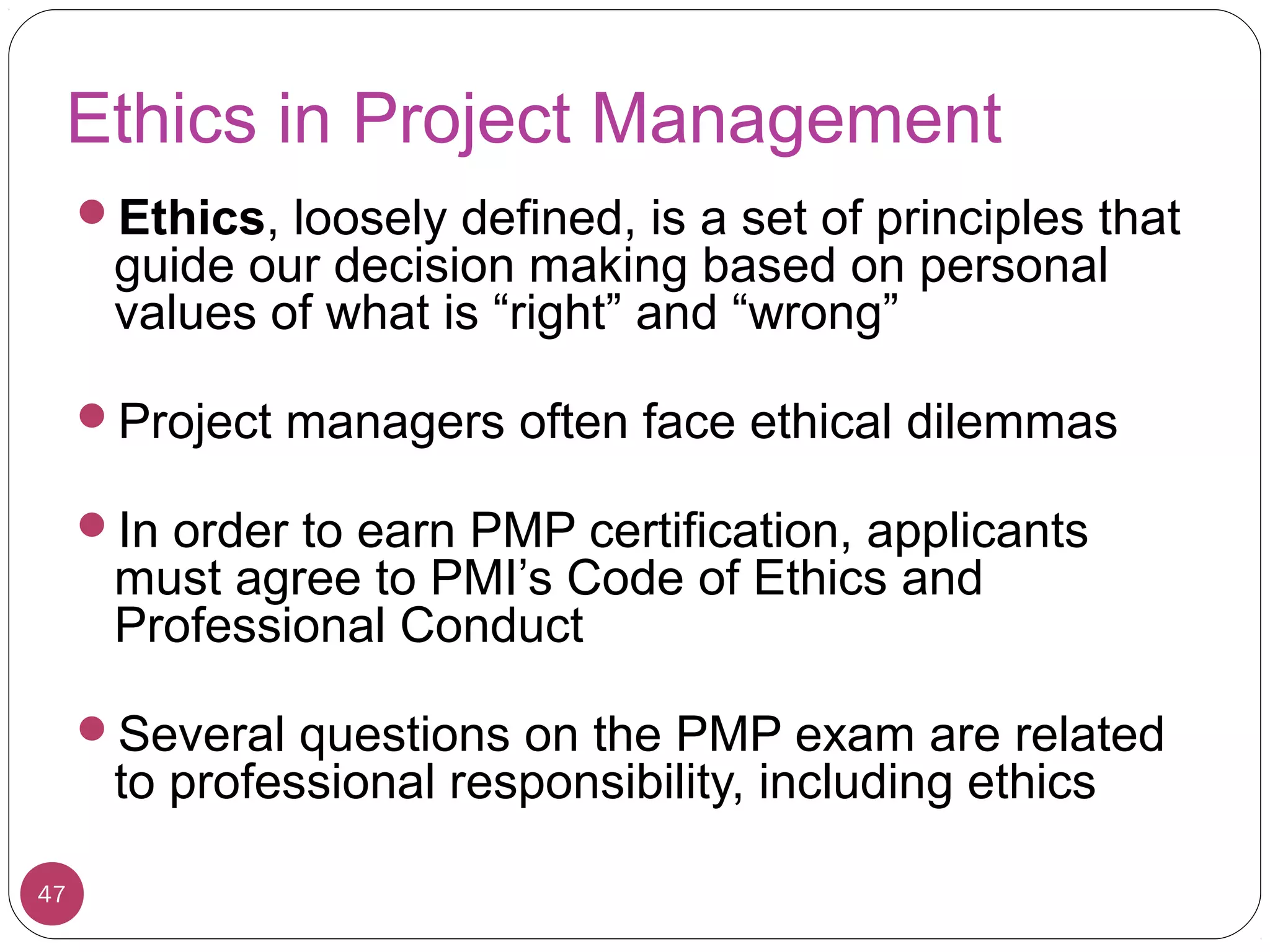Ethics in Project Management
Ethics, loosely defined, is a set of principles that
guide our decision making based on personal
values of what is “right” and “wrong”
Project managers often face ethical dilemmas
In order to earn PMP certification, applicants
must agree to PMI’s Code of Ethics and
Professional Conduct
Several questions on the PMP exam are related
to professional responsibility, including ethics
47
 
