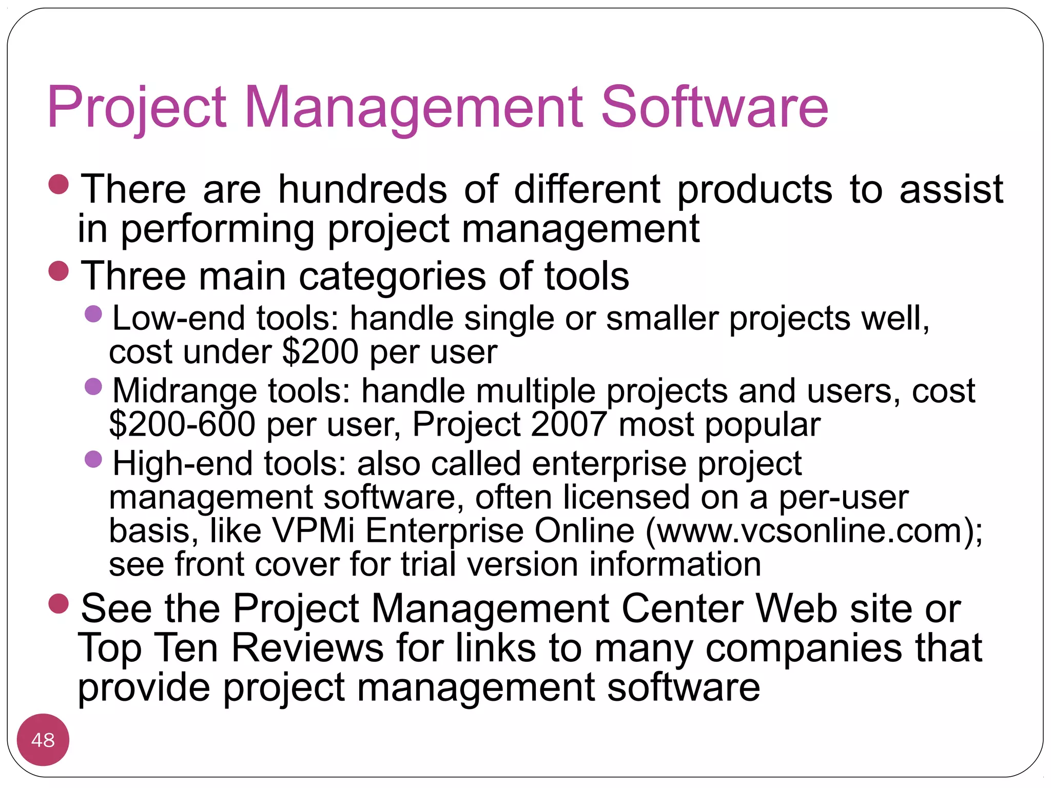 Project Management Software
There are hundreds of different products to assist
in performing project management
Three main categories of tools
Low-end tools: handle single or smaller projects well,
cost under $200 per user
Midrange tools: handle multiple projects and users, cost
$200-600 per user, Project 2007 most popular
High-end tools: also called enterprise project
management software, often licensed on a per-user
basis, like VPMi Enterprise Online (www.vcsonline.com);
see front cover for trial version information
See the Project Management Center Web site or
Top Ten Reviews for links to many companies that
provide project management software
48
 