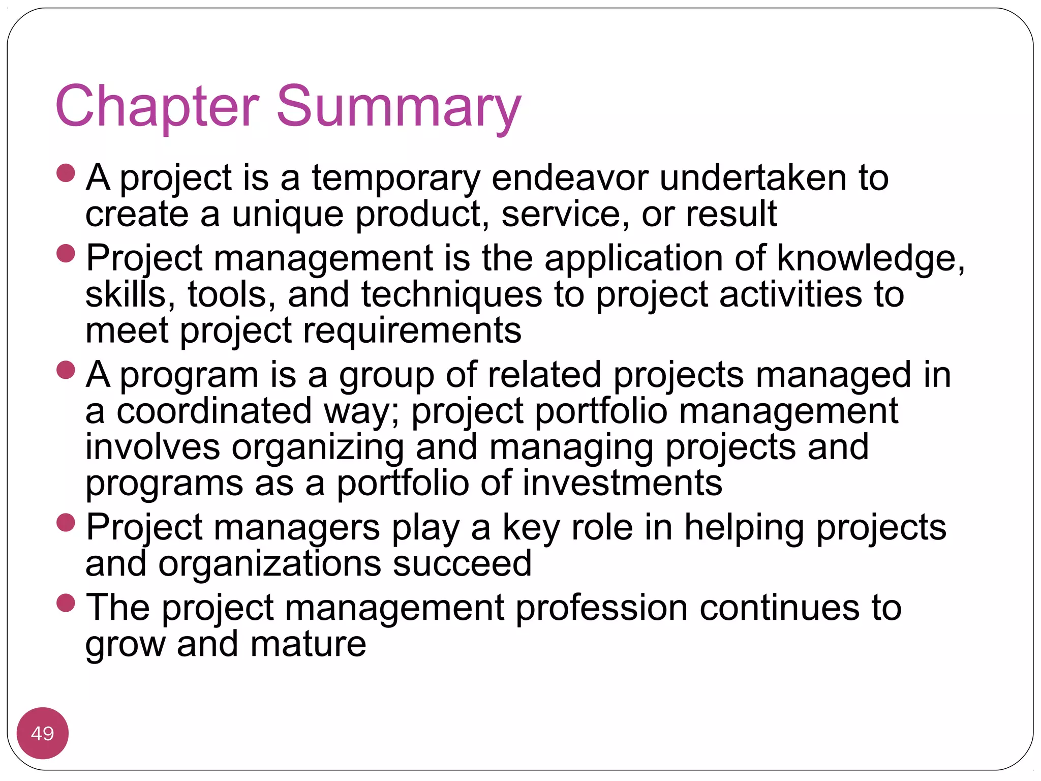 Chapter Summary
A project is a temporary endeavor undertaken to
create a unique product, service, or result
Project management is the application of knowledge,
skills, tools, and techniques to project activities to
meet project requirements
A program is a group of related projects managed in
a coordinated way; project portfolio management
involves organizing and managing projects and
programs as a portfolio of investments
Project managers play a key role in helping projects
and organizations succeed
The project management profession continues to
grow and mature
49
 