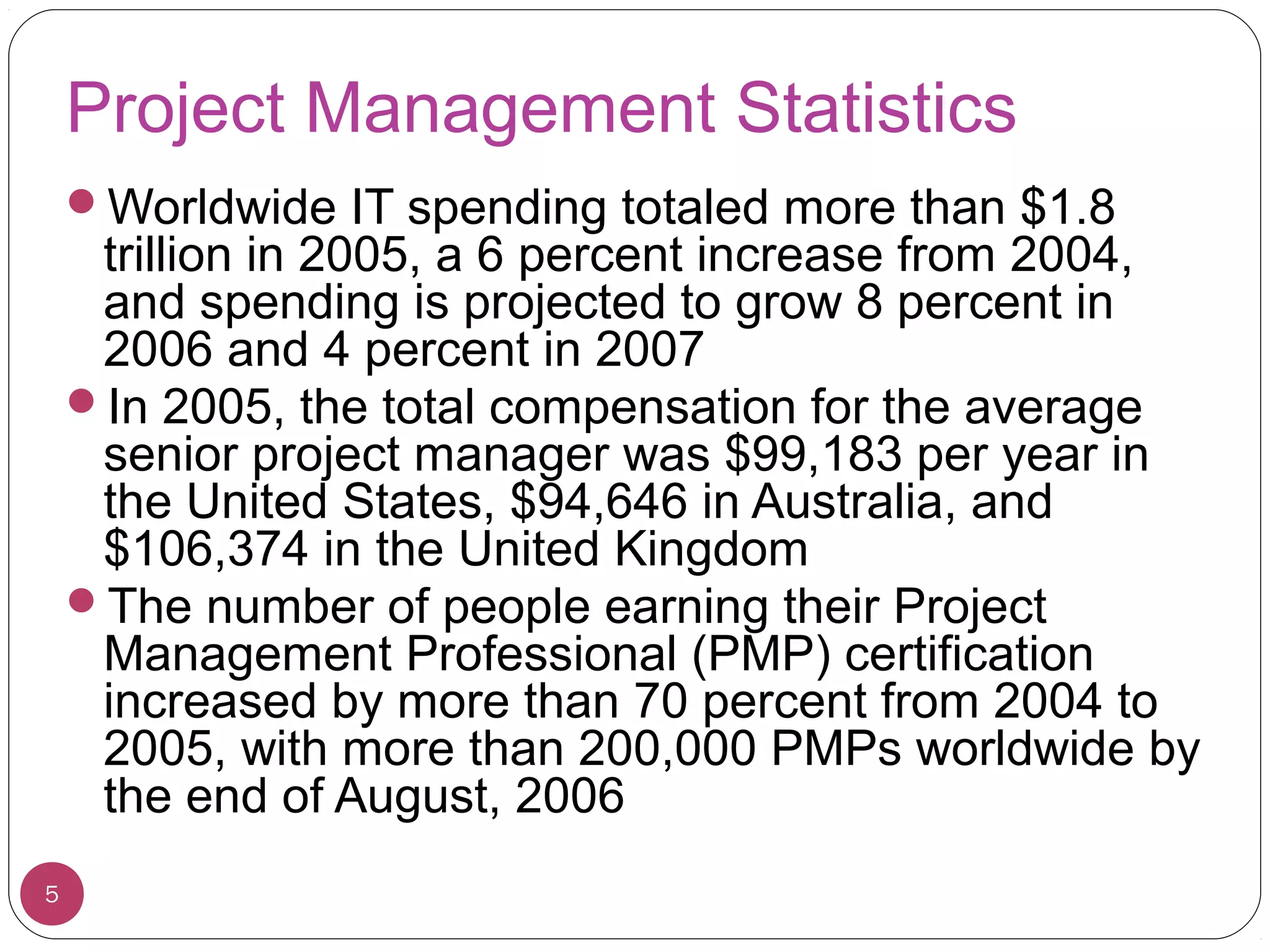 Project Management Statistics
Worldwide IT spending totaled more than $1.8
trillion in 2005, a 6 percent increase from 2004,
and spending is projected to grow 8 percent in
2006 and 4 percent in 2007
In 2005, the total compensation for the average
senior project manager was $99,183 per year in
the United States, $94,646 in Australia, and
$106,374 in the United Kingdom
The number of people earning their Project
Management Professional (PMP) certification
increased by more than 70 percent from 2004 to
2005, with more than 200,000 PMPs worldwide by
the end of August, 2006
5
 