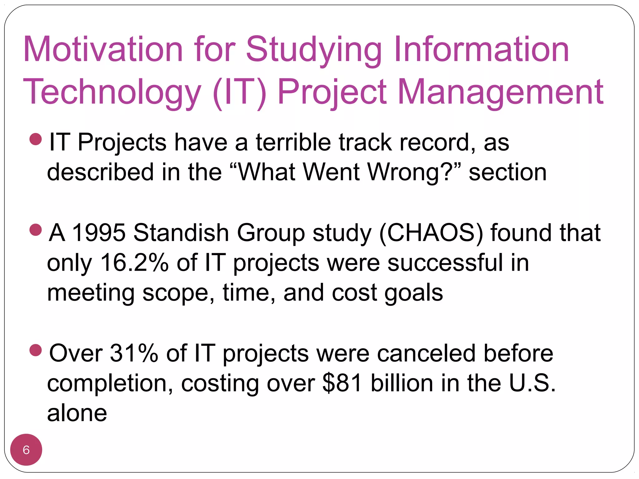 Motivation for Studying Information
Technology (IT) Project Management
IT Projects have a terrible track record, as
described in the “What Went Wrong?” section
A 1995 Standish Group study (CHAOS) found that
only 16.2% of IT projects were successful in
meeting scope, time, and cost goals
Over 31% of IT projects were canceled before
completion, costing over $81 billion in the U.S.
alone
6
 