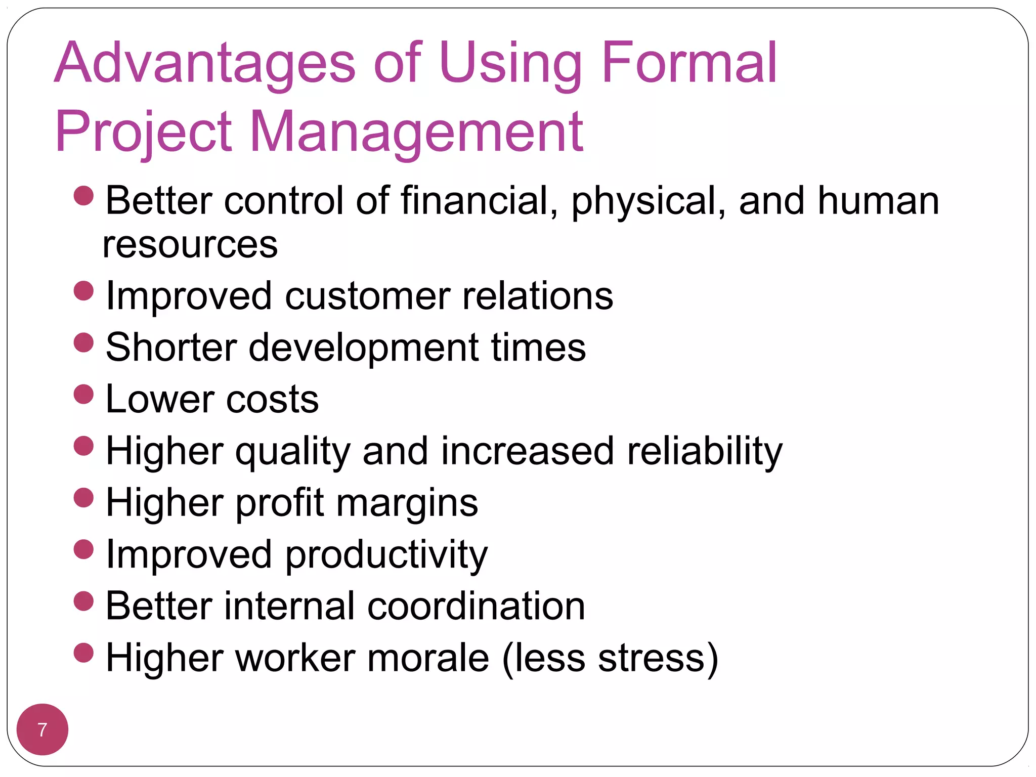 Advantages of Using Formal
Project Management
Better control of financial, physical, and human
resources
Improved customer relations
Shorter development times
Lower costs
Higher quality and increased reliability
Higher profit margins
Improved productivity
Better internal coordination
Higher worker morale (less stress)
7
 