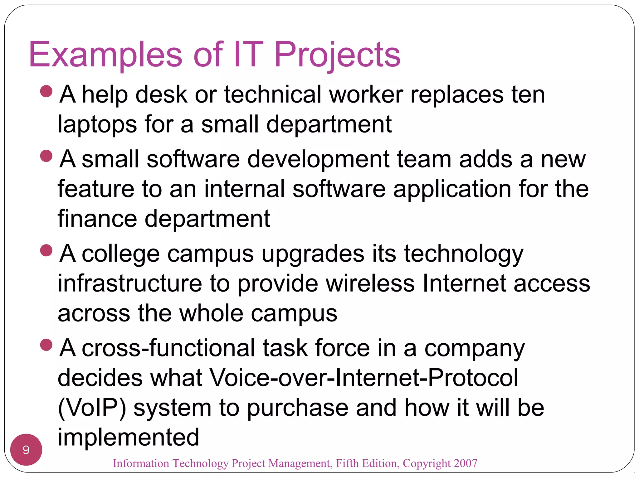 Information Technology Project Management, Fifth Edition, Copyright 2007
Examples of IT Projects
A help desk or technical worker replaces ten
laptops for a small department
A small software development team adds a new
feature to an internal software application for the
finance department
A college campus upgrades its technology
infrastructure to provide wireless Internet access
across the whole campus
A cross-functional task force in a company
decides what Voice-over-Internet-Protocol
(VoIP) system to purchase and how it will be
implemented9
 