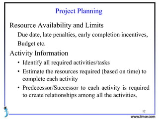 12
Project Planning
Resource Availability and Limits
Due date, late penalties, early completion incentives,
Budget etc.
Activity Information
• Identify all required activities/tasks
• Estimate the resources required (based on time) to
complete each activity
• Predecessor/Successor to each activity is required
to create relationships among all the activities.
 