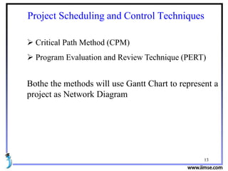 13
Project Scheduling and Control Techniques
 Critical Path Method (CPM)
 Program Evaluation and Review Technique (PERT)
Bothe the methods will use Gantt Chart to represent a
project as Network Diagram
 