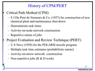 15
History of CPM/PERT
• Critical Path Method (CPM)
– E I Du Pont de Nemours & Co. (1957) for construction of new
chemical plant and maintenance shut-down
– Deterministic task times
– Activity-on-node network construction
– Repetitive nature of jobs
• Project Evaluation and Review Technique (PERT)
– U S Navy (1958) for the POLARIS missile program
– Multiple task time estimates (probabilistic nature)
– Activity-on-arrow network construction
– Non-repetitive jobs (R & D work)
 