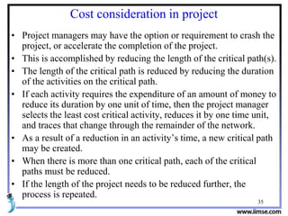 35
Cost consideration in project
• Project managers may have the option or requirement to crash the
project, or accelerate the completion of the project.
• This is accomplished by reducing the length of the critical path(s).
• The length of the critical path is reduced by reducing the duration
of the activities on the critical path.
• If each activity requires the expenditure of an amount of money to
reduce its duration by one unit of time, then the project manager
selects the least cost critical activity, reduces it by one time unit,
and traces that change through the remainder of the network.
• As a result of a reduction in an activity’s time, a new critical path
may be created.
• When there is more than one critical path, each of the critical
paths must be reduced.
• If the length of the project needs to be reduced further, the
process is repeated.
 
