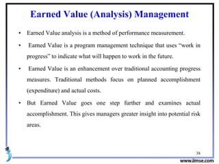 38
Earned Value (Analysis) Management
• Earned Value analysis is a method of performance measurement.
• Earned Value is a program management technique that uses “work in
progress” to indicate what will happen to work in the future.
• Earned Value is an enhancement over traditional accounting progress
measures. Traditional methods focus on planned accomplishment
(expenditure) and actual costs.
• But Earned Value goes one step further and examines actual
accomplishment. This gives managers greater insight into potential risk
areas.
 