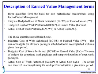 39
Description of Earned Value Management terms
Three quantities form the basis for cost performance measurement using
Earned Value Management.
• They are Budgeted Cost of Work Scheduled (BCWS) or Planned Value (PV)
• Budgeted Cost of Work Performed (BCWP) or Earned Value (EV) and
• Actual Cost of Work Performed (ACWP) or Actual Cost (AC).
The above quantities are defined below.
• Budgeted Cost of Work Scheduled (BCWS) or Planned Value (PV) – The
sum of budgets for all work packages scheduled to be accomplished within a
given time period.
• Budgeted Cost of Work Performed (BCWP) or Earned Value (EV) – The sum
of budgets for completed work packages and completed portions of open work
packages.
• Actual Cost of Work Performed (ACWP) or Actual Cost (AC) – The actual
cost incurred in accomplishing the work performed within a given time period.
 