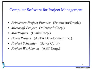 42
Computer Software for Project Management
• Primavera Project Planner (Primavera/Oracle)
• Microsoft Project (Microsoft Corp.)
• MacProject (Claris Corp.)
• PowerProject (ASTA Development Inc.)
• Project Scheduler (Scitor Corp.)
• Project Workbench (ABT Corp.)
 