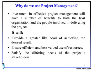 Why do we use Project Management?
• Investment in effective project management will
have a number of benefits to both the host
organization and the people involved in delivering
the project.
It will:
• Provide a greater likelihood of achieving the
desired result.
• Ensure efficient and best valued use of resources.
• Satisfy the differing needs of the project’s
stakeholders.
7
 