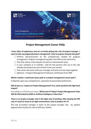 1 | Page
Project Management Career FAQs
I have 10yrs of experience and am currently playing the role of project manager. I
want to take up program/product management. How to prepare towards this goal?
🡺 Perform self-assessment on the competencies needed for program
management. Program management guides from PMI can be referred to.
🡺 Post that, devise a learning plan to work on improvement areas
🡺 In your company or in LinkedIn , look for few persons who are in this role
already and request any one of them to be your mentor
🡺 Plan career discussion with your manager and work out next steps together
🡺 Optional -> Program Management Profession certification from PMP
Which is better: a technical career path or a project management career path ?
It depends upon your competencies, aspirations & personality preferences.
Will AI have an impact on Project Management? If so, what would be the high-level
impact?
According to a 2019 Garnet report “80 Percent of Today’s Project Management Tasks
Will Be Eliminated by 2030 as Artificial Intelligence Takes Over.”
There is no project manager role in the Agile way of working. After playing the PM
role, If I want to move to an Agile environment, how to prepare for it?
The role of product manager is closer to the project manager role. So, explore
opportunities to play this role to fulfil your skillset.
 