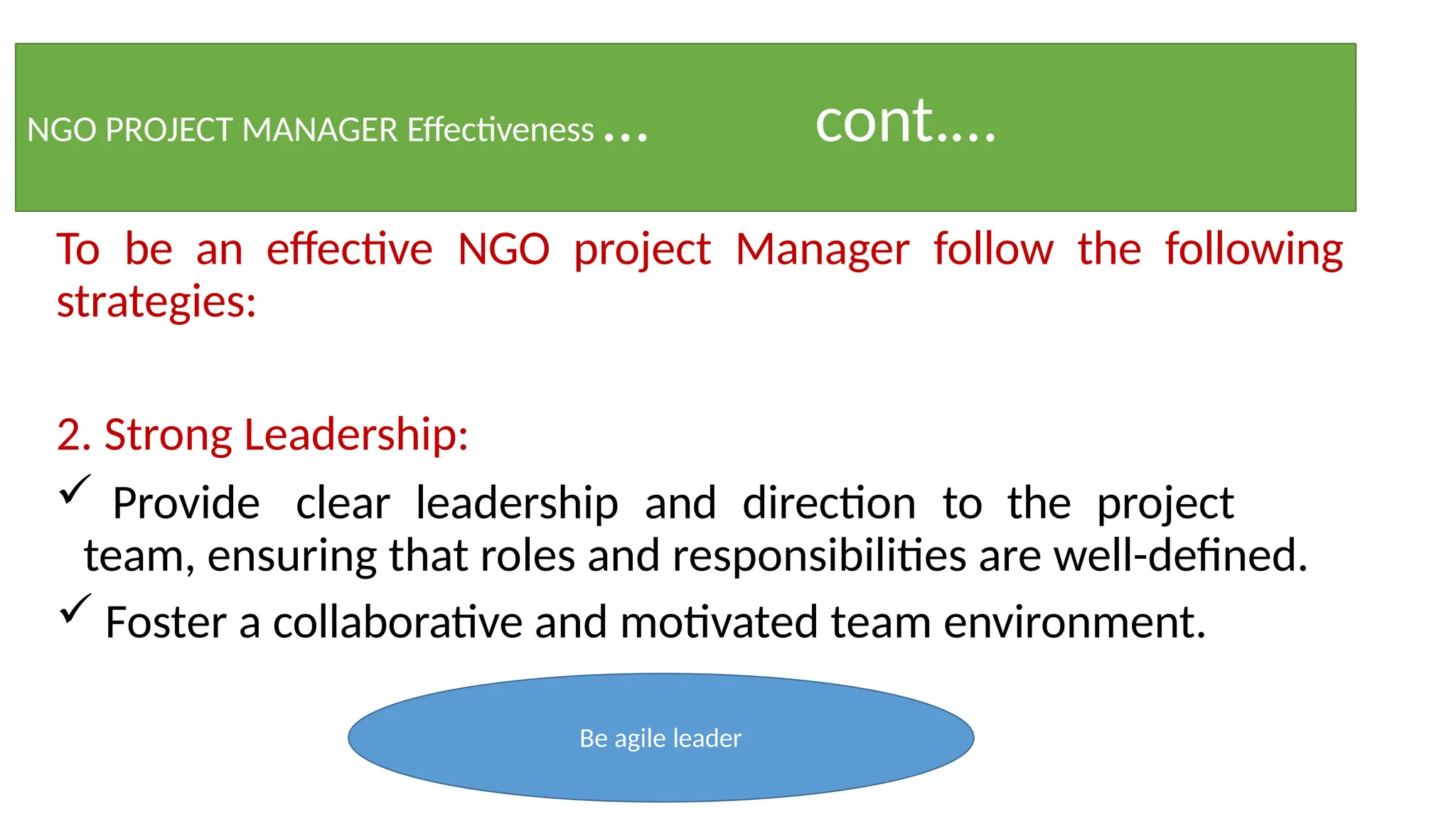 NGO PROJECT MANAGER Effectiveness … cont.…
To be an effective NGO project Manager follow the following
strategies:
2. Strong Leadership:
 Provide clear leadership and direction to the project
team, ensuring that roles and responsibilities are well-defined.
 Foster a collaborative and motivated team environment.
Be agile leader
 