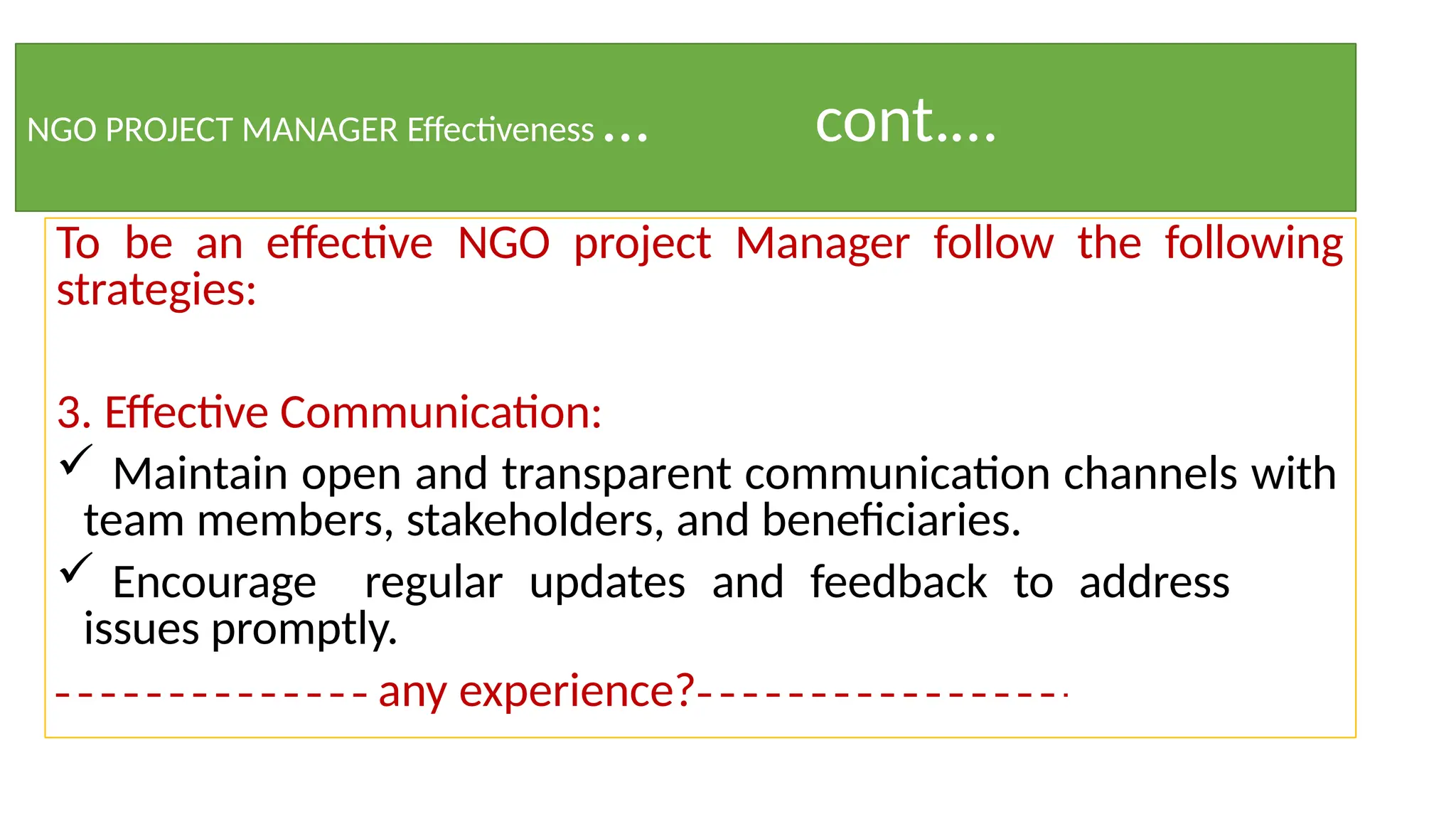 NGO PROJECT MANAGER Effectiveness … cont.…
To be an effective NGO project Manager follow the following
strategies:
3. Effective Communication:
 Maintain open and transparent communication channels with
team members, stakeholders, and beneficiaries.
 Encourage regular updates and feedback to address
issues promptly.
any experience?
 
