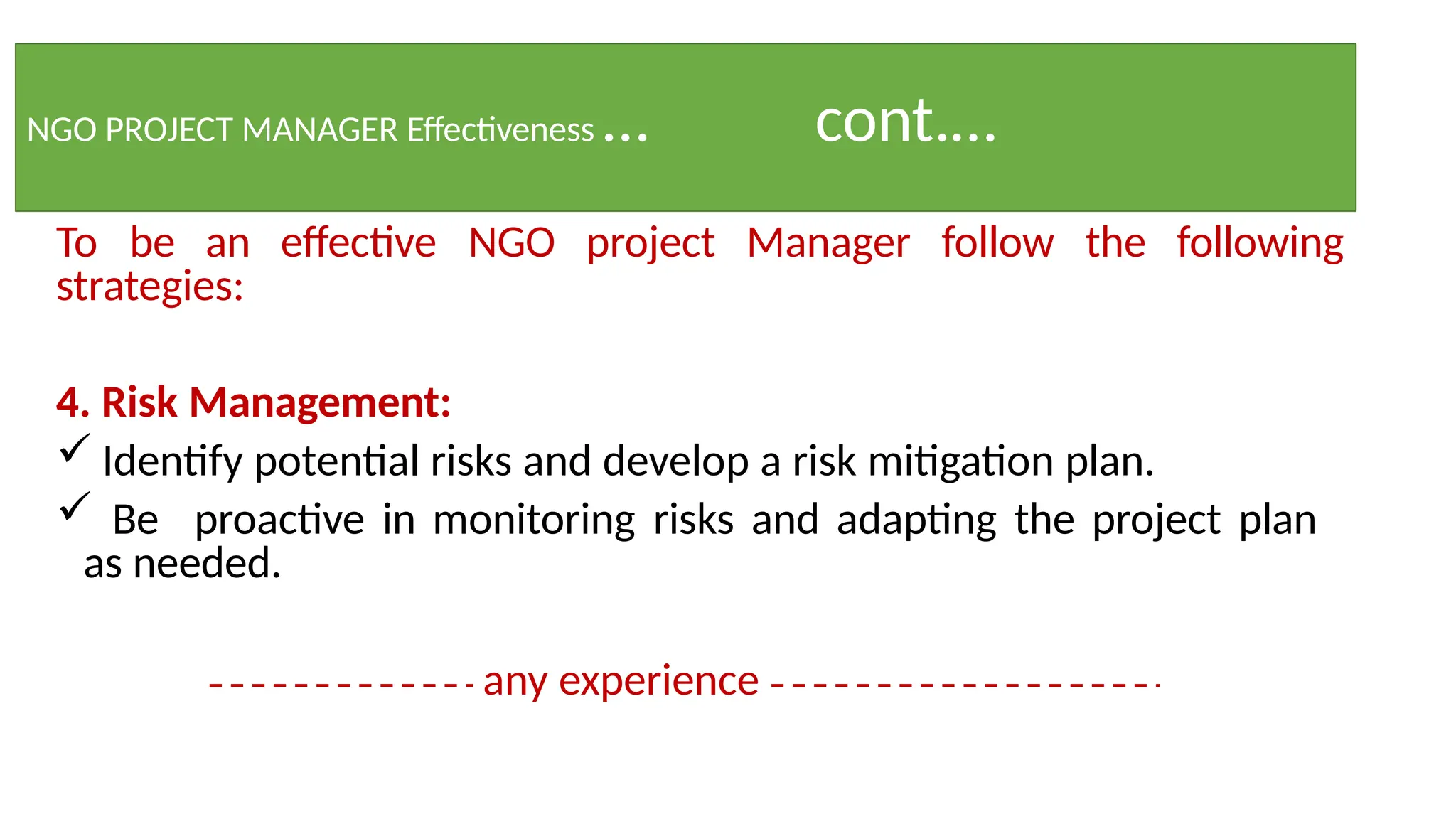 NGO PROJECT MANAGER Effectiveness … cont.…
To be an effective NGO project Manager follow the following
strategies:
4. Risk Management:
 Identify potential risks and develop a risk mitigation plan.
 Be proactive in monitoring risks and adapting the project plan
as needed.
any experience
 