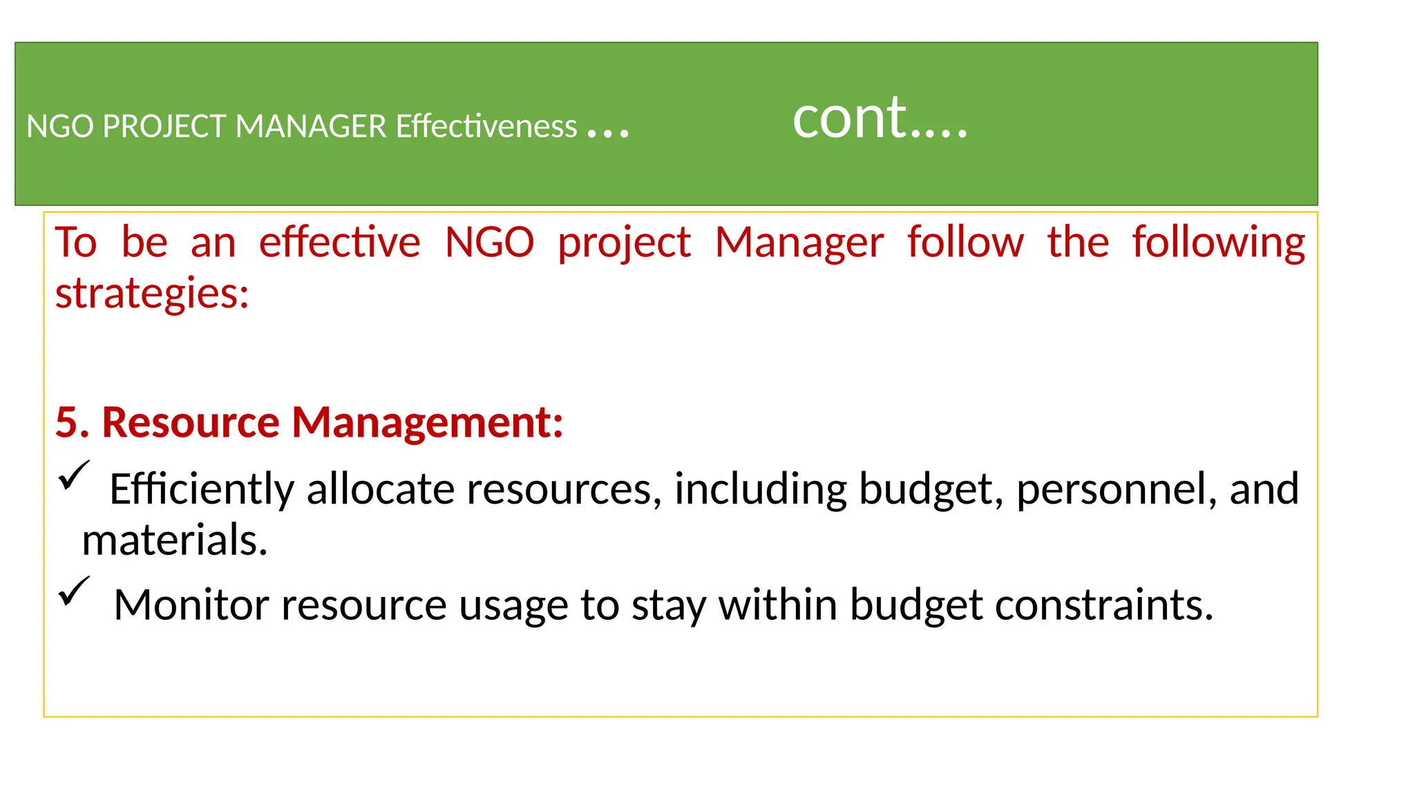 NGO PROJECT MANAGER Effectiveness … cont.…
To be an effective NGO project Manager follow the following
strategies:
5. Resource Management:
 Efficiently allocate resources, including budget, personnel, and
materials.
 Monitor resource usage to stay within budget constraints.
 