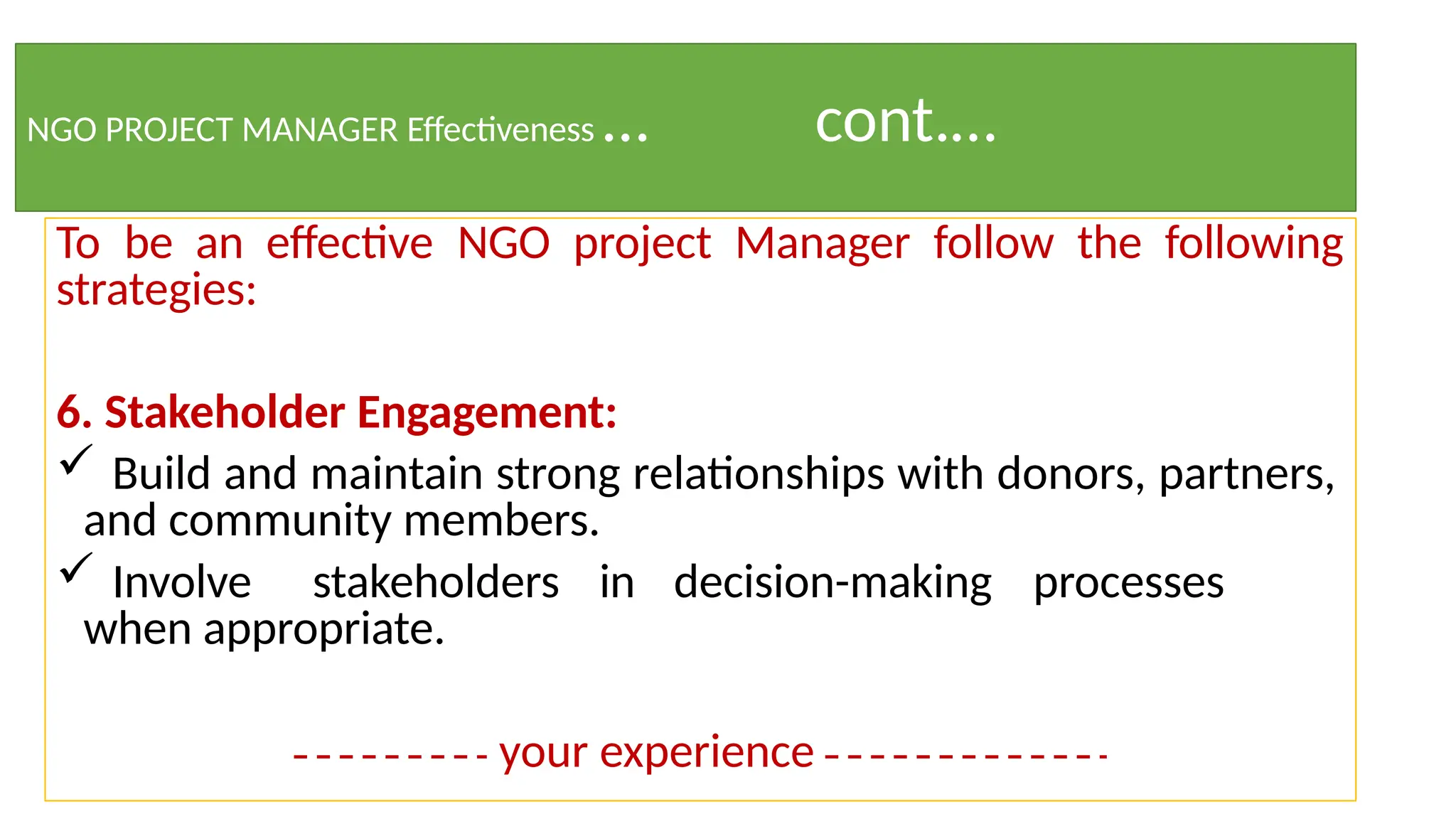 NGO PROJECT MANAGER Effectiveness … cont.…
To be an effective NGO project Manager follow the following
strategies:
6. Stakeholder Engagement:
 Build and maintain strong relationships with donors, partners,
and community members.
 Involve stakeholders in decision-making processes
when appropriate.
your experience
 