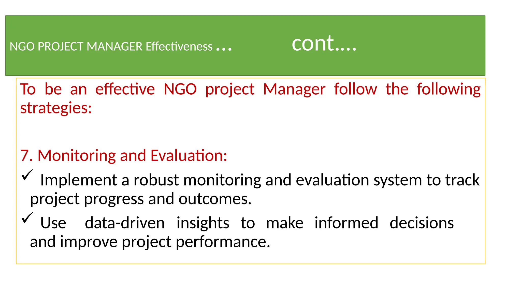 NGO PROJECT MANAGER Effectiveness … cont.…
To be an effective NGO project Manager follow the following
strategies:
7. Monitoring and Evaluation:
 Implement a robust monitoring and evaluation system to track
project progress and outcomes.
 Use data-driven insights to make informed decisions
and improve project performance.
 