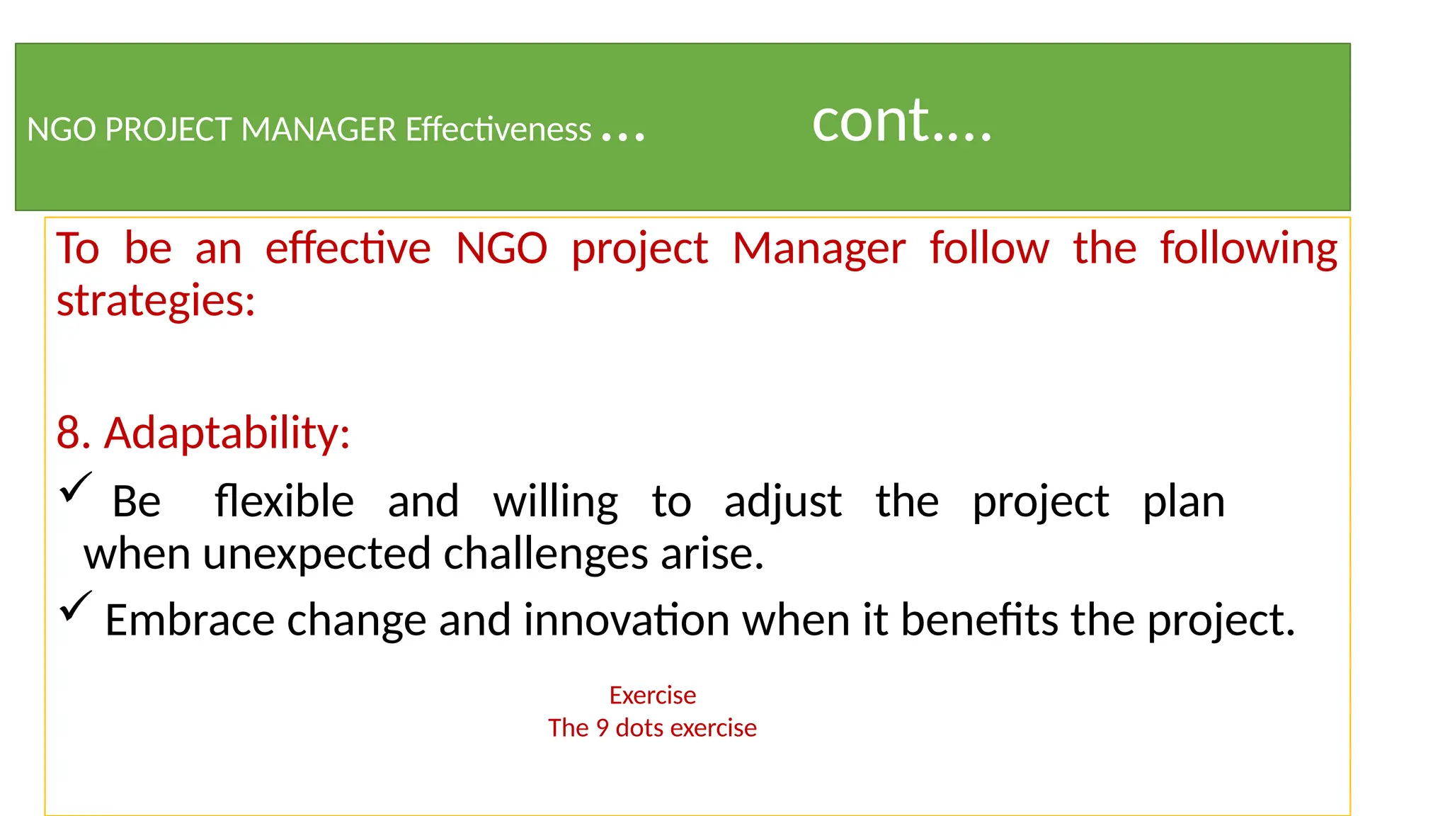 To be an effective NGO project Manager follow the following
strategies:
8. Adaptability:
 Be flexible and willing to adjust the project plan
when unexpected challenges arise.
 Embrace change and innovation when it benefits the project.
Exercise
The 9 dots exercise
NGO PROJECT MANAGER Effectiveness … cont.…
 